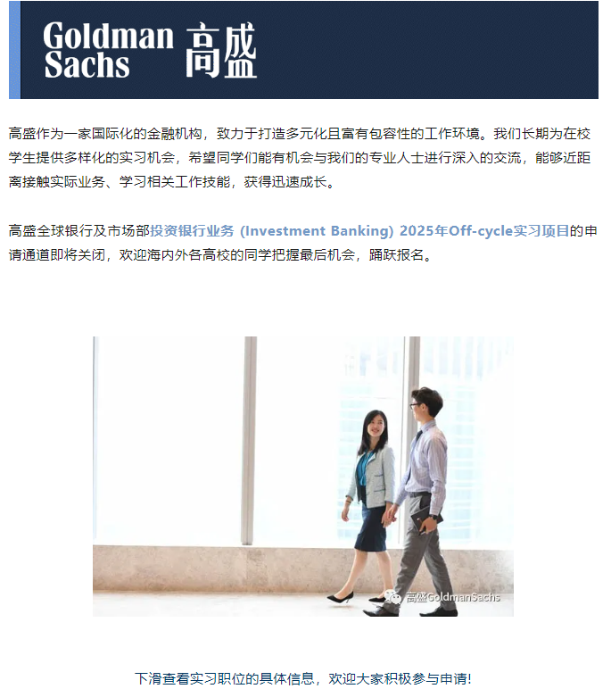 <p>Goldman 京成<br/>Sachs<br/>可血</p> <p>高盛作为一家国际化的金融机构，致力于打造多元化且富有包容性的工作环境。我们长期为在校<br/>学生提供多样化的实习机会，希望同学们能有机会与我们的专业人士进行深入的交流，能够近距<br/>离接触实际业务、学习相关工作技能，获得迅速成长。</p> <p>高盛全球银行及市场部投资银行业务(Investment Banking) 2025年Off-cycle实习项目的申<br/>请通道即将关闭，欢迎海内外各高校的同学把握最后机会，踊跃报名。</p> <p>盛Goldmansachs</p> <p>下滑查看实习职位的具体信息，欢迎大家积极参与申请!</p>