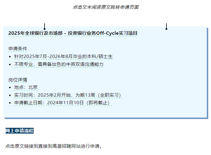 <p>点击文末阅读原文跳转申请页面</p> <p>2025年全球银行及市场部-投资银行业务Off-Cycle实习项目</p> <p>申请条件</p> <p>。针对2025年7月-2026年8月毕业的本科/硕士生<br/>不限专业，需具备出色的中英双语沟通能力</p> <p>岗位详情</p> <p>.地点:北京</p> <p>●实习时间:2025年2月开始，为期13周(全职实习)<br/>●申请截止日期:2024年11月10日(即将截止)</p> <p>网上申请流程</p> <p>点击原文链接到直接到高盛招聘网站进行申请。</p>