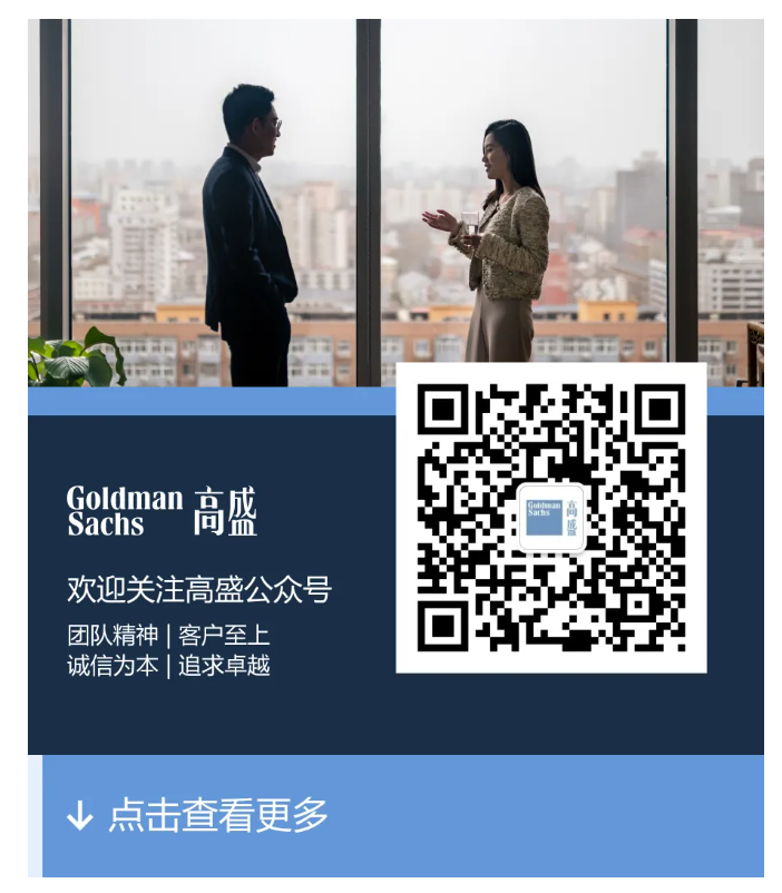 <table> <tr><td>O</td> <td>..451</td> </tr> <tr><td>Goldman 高盛Sachs欢迎关注高盛公众号团队精神|客户至上诚信为本|追求卓越</td> <td>I园n</td> </tr> <tr><td colspan="2"></td> </tr> <tr><td colspan="2"> 点击查看更多</td> </tr> </table>