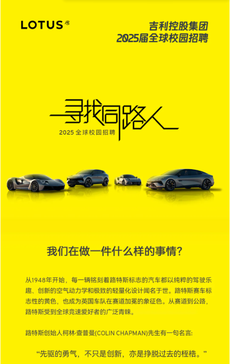 <p>LOTUS</p> <p>吉利控股集团</p> <p>2025届全球校园招聘</p> <p>寻找同路</p> <p>2025全球校园招聘</p> <p>我们在做一件什么样的事情?</p> <p>从1948年开始，每一辆铭刻着路特斯标志的汽车都以纯粹的驾驶乐<br/>趣、创新的空气动力学和极致的轻量化设计闻名于世。路特斯赛车标<br/>志性的黄色，也成为英国车队在赛道加冕的象征色。从赛道到公路，<br/>路特斯受到全球竟速爱好者的广泛青睐。</p> <p>路特斯创始人柯林·查普曼(COLIN CHAPMAN)先生有一句名言:</p> <p>“先驱的勇气，不只是创新，亦是挣脱过去的桎梏。”</p>