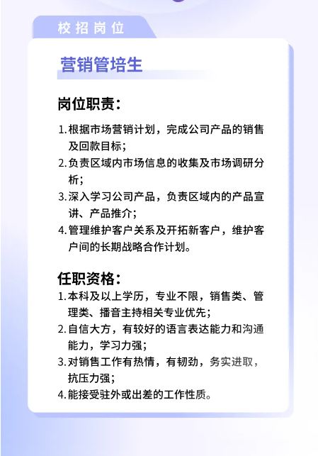 <p>校招岗位<br/>营销管培生</p> <p>岗位职责:</p> <p>1.根据市场营销计划，完成公司产品的销售<br/>及回款目标;</p> <p>2.负责区域内市场信息的收集及市场调研分<br/>析;</p> <p>3.深入学习公司产品，负责区域内的产品宣<br/>讲、产品推介;</p> <p>4.管理维护客户关系及开拓新客户，维护客<br/>户间的长期战略合作计划。</p> <p>任职资格:</p> <p>1.本科及以上学历，专业不限，销售类、管<br/>理类、播音主持相关专业优先;</p> <p>2.自信大方，有较好的语言表达能力和沟通<br/>能力，学习力强;</p> <p>3.对销售工作有热情，有韧劲，务实进取，<br/>抗压力强;</p> <p>4.能接受驻外或出差的工作性质。</p>