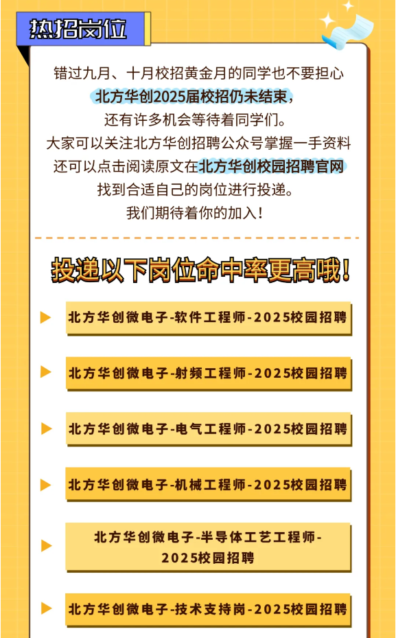 <p>错过九月、十月校招黄金月的同学也不要担心</p> <p>北方华创2025届校招仍未结束,</p> <p>还有许多机会等待着同学们。</p> <p>大家可以关注北方华创招聘公众号掌握一手资料</p> <p>还可以点击阅读原文在北方华创校园招聘官网</p> <p>找到合适自己的岗位进行投递。</p> <p>我们期待着你的加入!</p> <p>投递以下岗位命中率更高哦8</p> <p>北方华创微电子-软件工程师-2025校园招聘</p> <p>卜北方华创微电子-射频工程师-2025校园招聘</p> <p>北方华创微电子-电气工程师-2025校园招聘</p> <p>北方华创微电子-机械工程师-2025校园招聘</p> <p>北方华创微电子半导体工艺工程师-</p> <p>2025校园招聘</p> <p>>北方华创微电子-技术支持岗-2025校园招聘</p>  <table> <tr><td>热招岗位</td> <td></td> <td></td> </tr> </table>