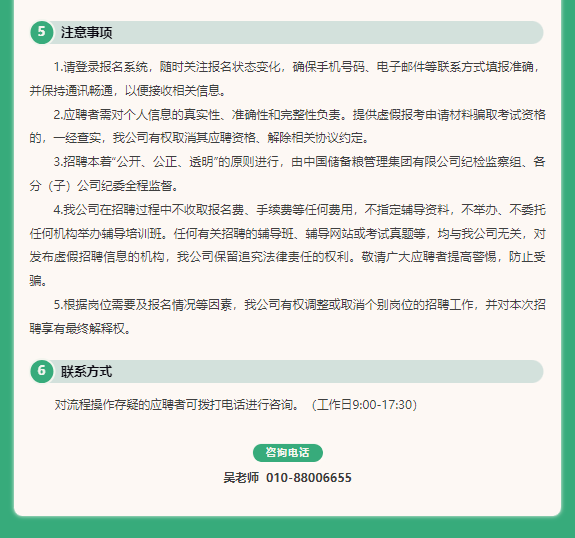 <p>注意事项</p> <p>1.请登录报名系统，随时关注报名状态变化，确保手机号码、电子邮件等联系方式填报准确<br/>并保持通讯畅通，以便接收相关信息。</p> <p>2.应聘者需对个人信息的真实性、准确性和完整性负责。提供虚假报考申请材料骗取考试资格<br/>的，一经查实，我公司有权取消其应聘资格、解除相关协议约定。</p> <p>3.招聘本着“公开、公正、远明”的原则进行，由中国储备粮管理集团有限公司纪检监察组、各<br/>分(子)公司纪委全程监督。</p> <p>4.我公司在招聘过程中不收取报名费、手续费等任何费用，不指定辅导资料，不举办、不委托<br/>任何机构举办辅导培训班。任何有关招聘的辅导班、辅导网站或考试真题等，均与我公司无关，对<br/>发布虚假招聘信息的机构，我公司保留追究法律责任的权利。敬请广大应聘者提高警惕，防止受<br/>骗</p> <p>5.根据岗位需要及报名情况等因素，我公司有权调整或取消个别岗位的招聘工作，并对本次招<br/>聘享有最终解释权。</p> <p>联系方式</p> <p>对流程操作存疑的应聘者可拨打电话进行咨询。(工作日9:00-17:30)</p> <p>咨询电话</p> <p>吴老师010-88006655</p>