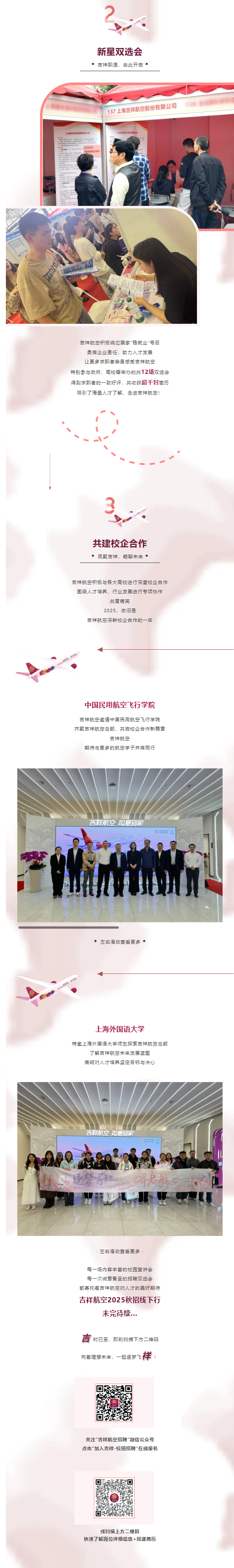 <p>新星双选会</p><p>吉祥职涯,由此开启</p><p>137海吉样航空股份有限公司</p><p>2D面西公在有限公司</p><p>吉祥航空积极响应国家"稳就业&rdquo;号召</p><p>勇肩企业责任,助力人才发展</p><p>让更多求职者亲身感受吉祥航空</p><p>特别参与政府、高校等举办的共12场双选会</p><p>得到求职者的一致好评。共收获超千封简历</p><p>吸引了海星人才了解、走进吉祥航空!</p><p>、_I一</p><p>t</p><p>3</p><p>共建校企合作</p><p>同聚吉祥,畅聊未来</p><p>吉祥航空积极与各大高校进行深度校企合作</p><p>围绕人才培养、行业发展进行专项协作</p><p>共育芳芙</p><p>2025,依旧是</p><p>吉祥航空深耕校企合作的一年</p><p>十</p><p>中国民用航空飞行学院</p><p>吉祥航空邀请中国民用航空飞行学院</p><p>齐聚吉祥航空总部,共启校企合作新篇章</p><p>吉祥航空</p><p>期待与更多的航空学子并肩同行</p><p>吉祥航空如意到家</p><p>S女</p><p>VMTUUN</p><p>左右滑动查着更多</p><p>上海外国语大学</p><p>特邀上海外国语大学师生探索吉祥航空总部</p><p>了解吉样航空未来发展蓝图</p><p>表明对人才培养坚定目标与决心</p><p>吉样航空如意到家</p><p>S园</p><p>.左右滑动查看更多.</p><p>每一场内容丰富的校园宣讲会</p><p>每一次诚意备至的招聘双选会</p><p>都寄托着吉祥航空对人才的美好期待</p><p>吉祥航空2025秋招线下行</p><p>未完待续...</p><p>青时已至,即刻扫描下方二维码</p><p>向着理想未来,-起逐梦飞祥!</p><p>关注&rdquo;吉祥航空招聘&rdquo;微信公众号</p><p>点击"加入吉样-校园招聘"在线报名</p><p>或扫描上方二维码</p><p>快速了解岗位详细信息+投递简历</p>