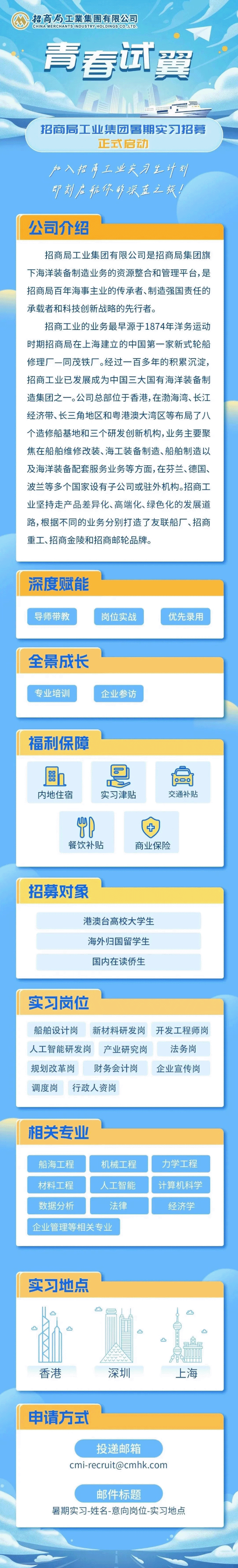 <p>CHINAMERCHANTSINDUSTRYHOLDINGSCO,LTD招商局工業集團有限公司</p> <p>青春试DD</p> <p>翼</p> <p>招商局工业集团暑期实习招募</p> <p>正式启动</p> <p>户入招严工业夫习生计划</p> <p>印刻启后你乡沃在之张!</p> <p>公司介绍</p>  <table> <tr><td>招商局工业集团有限公司是招商局集团旗下海洋装备制造业务的资源整合和管理平台,是招商局百年海事主业的传承者、制造强国责任的承载者和科技创新战略的先行者。招商工业的业务最早源于1874年洋务运动时期招商局在上海建立的中国第一家新式轮船修理厂一同茂铁厂。经过一百多年的积累沉淀,招商工业已发展成为中国三大国有海洋装备制造集团之一。公司总部位于香港,在渤海湾、长江经济带、长三角地区和粤港澳大湾区等布局了八个造修船基地和三个研发创新机构,业务主要聚焦在船舶维修改装、海工装备制造、船舶制造以及海洋装备配套服务业务等方面,在芬兰、德国、波兰等多个国家设有子公司或驻外机构。招商工业坚持走产品差异化、高端化、绿色化的发展道路,根据不同的业务分别打造了友联船厂、招商重工、招商金陵和招商邮轮品牌。</td> </tr> <tr><td>深度赋能导师带教 岗位实战 优先录用</td> </tr> <tr><td>全景成长专业培训 企业参访</td> </tr> <tr><td>福利保障雕h内地住宿 实习津贴 交通补贴D 十餐饮补贴 商业保险</td> </tr> <tr><td>招募对象港澳台高校大学生海外归国留学生国内在读侨生</td> </tr> <tr><td>实习岗位船舶设计岗 新材料研发岗 开发工程师岗人工智能研发岗 产业研究岗 法务岗规划改革岗 财务会计岗 企业宣传岗调度岗 行政人资岗</td> </tr> <tr><td>相关专业船海工程 机械工程 力学工程材料工程 人工智能 计算机科学数据分析 法律 经济学企业管理等 相关专业</td> </tr> <tr><td>实习地点凸 凸凸 I凸 凸凸 仓卢 ...香港 深圳 上海</td> </tr> <tr><td>申请方式投递邮箱cmi-recruit@cmhk.com邮件标题暑期实习-姓名-意向岗位-实习地点</td> </tr> </table>
