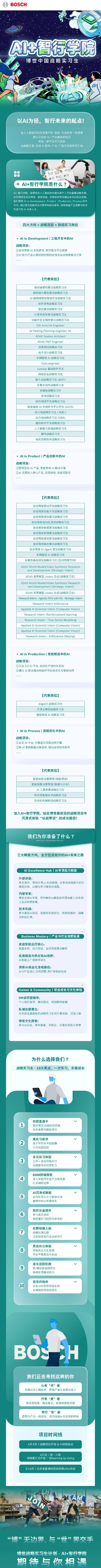 <p> BOSCH</p> <p>江</p> <p>A智行学院</p> <p>博世中国战略实习生</p> <p>以AI为径,智行未来的起点!</p> <p>当人工智能深刻改变着汽车、制造、生活的每一处场景</p> <p>我们正站在Al+产业融合的前沿</p> <p>寻找一群不甘平凡的你</p> <p>以战略之姿,走进AI技术、产业、产品与未来的交汇地</p> <p>08专四</p> <p>四☐</p> <p>e aUA</p> <p>( a A1+智行学院是什么?</p> <p>Al+智行学院,是博世在人工智能时代面向青年人才的重要战略布局。</p> <p>依托博世在自动驾驶、智能制造、车载系统等关键业务中的前沿实践,</p> <p>我们聚焦AI in Development. Product、Production、Process四大</p> <p>方向,通过真实战略项目与跨学科研训体系,培养具备产业洞察与技术</p> <p>实战力的AI未来人才。</p> <p>四大方向x战略项目x热招实习岗位</p> <p>,AI in Development|工程开发中的Al</p> <p>战略项目:</p> <p>①自动驾驶AI系统研发、智控算法平台搭建</p> <p>②AI助力打造从感知到控制的全栈式自动驾驶解决方案</p> <p>中e中e中</p> <p>[代表岗位]</p> <p>端到端感知算法战略实习生</p> <p>端到端大模型算法战略实习生</p> <p>AI端到端预测规划开发战略实习生</p> <p>软件架构战略实习生</p> <p>雷达算法战略实习生</p> <p>计算机视觉算法战略实习生</p> <p>功能开发及规控算法战略实习生</p> <p>SW Arch/Int Engineer</p> <p>AI Parki1g Planning engineer, RL</p> <p>ADAS System Architect</p> <p>ADAS PMT Engineer</p> <p>仿真则试战略实习生</p> <p>电子计战略实习生</p> <p>车辆智控Al战略实习生</p> <p>Dataengineer</p> <p>Autosar基础软件开发</p> <p>网络安全战;略实习生</p> <p>嵌入式战略实生(BSP)</p> <p>车载中间件战各实习生</p> <p>多媒体战略实习生</p> <p>安卓战略实习生</p> <p>软件测试开发战略习生</p> <p>智能座舱Al中间件与平台F发(AIOS)</p> <p>动力域战略实习生(电机)</p> <p>动力域战略实习生(EB3)</p> <p>基础软件开发战略实习生:</p> <p>人工智能大数据战略实习生:</p> <p>硬件战略实习生</p> <p>电机控制软件战略实习生</p> <p> Alin Product|产品创新中的Al</p> <p>战略项目:</p> <p>①智驾系统AI产品.智能家电AI解决方案</p> <p>②AI深度嵌入核心产品,实现体验、性能双跃迁</p> <p>中e中话用+</p> <p>[代表岗位]</p> <p>自动驾驶测试开发战略实习生</p> <p>自|动驾驶功能开发战略实习生</p> <p>自|动驾驶感知算法战略实习生</p> <p>自动驾驶自动化测试战略实习生</p> <p>自|动驾驶数据算法战略实习生</p> <p>自动驾驶预测算法战略实习生</p> <p>自动驾驶感知算法战略实习生</p> <p>自动驾驶融合算法战略实习生</p> <p>自动驾驶AI Agent算法战略实习生</p> <p>车辆智控Al战略实习生</p> <p>多模态融合研发战略实习生(自动驾驶方向)</p> <p>ADAS World Model/Video Synthesis Research</p> <p>and Development ((Strategic Intern)</p> <p>ADAS世界模型/video生成(战略实习生)</p> <p>ADAS World Model/Video Synthesis Research</p> <p>and Development (Strategic Intern)</p> <p>ADAS世界模型/video生成(战略实习生)</p> <p>Research Intern - Agentic RAG with KG - Strategic interr</p> <p>Intern Al4Science</p>  <table> <tr><td colspan="3">ResearchApplied AI ScientisResearch Intern-</td> <td>Intern (Computer Vision)leinforcement learnin.</td> <td></td> <td></td> </tr> <tr><td colspan="3">Research Intern- 1Applied Al ScientistInApplied AI Scientist Int</td> <td>ime Series Modellintern (Computer Visi</td> <td colspan="2">;on)</td> </tr> <tr><td colspan="6">ern (Computer Vision)Research Intern - Al4Science (Beijing) Alin Production |智能制造中的AI战略项目:①工业4.0AI平台、自动化产线优化系统②通过AI算法推动制造环节的自优化与智能协同中e..由+[代表岗位]Al@AOI战略实习生大语言模型战略实习生智能制造AI战略实习生, Al in Process |流程优化中的AI战略项目:①企业AI中台、大模型与流程协同引擎②用AI重构数据决策链条,驱动全域效率跃升.电自由[代表岗位]智能销售运营管理(销售预测)智能销售运营管理(数据与开发)Al工具部署战略实习生供应链智能技术战略实习生自动化机械制造战略实习生加入AI+智行学院,站在博世最前沿的战略项目中沉浸式体验“以战带训”的成长路径!我们为你准备了什么?WIIAT HAVE WE PREPARED FOR You三大赋能方向,全方位成就你的Al+未来之路AI Excellence Hub | Al专项能力赋能外部讲座:来自清华、南加大等(拟)名校教授,分享自动驾驶中的大模型应用、AI强化学习等前沿话题。内部专家:博世全球AI专家,带你解析Al模型如何落地嵌入式系统、工业AI场景部署。技术实战:参与真实AI项目,如感知系统优化、预测性维护、图像识别优化等。Business Mastery |产业与行业视野拓展走进智能出行核心:底盘系统、动力系统、自动驾驶算法解析拓展制造与供应链AI视野:从智能工厂到数字孪生洞察AI商业化落地路径:AI与产品设计市场洞察、用户体验的结合Career & Community I职业成长与文化体验 )HR讲师团辅导:个人简历指导、模拟面试、校招解锁秘籍私域社群建立:与来自全国高校的战略实习生同行者连接,沉淀人脉博世文化探索:参与Al论坛、青年圆桌、开放日、沉浸式项目分享等为什么选择我们?战略实习生.10大亮点,一次实习,多维成长1校招直通卡  直达博世26届校招终面优异者更可提前签约</td> </tr> <tr><td colspan="2">2</td> <td colspan="3">高实习薪资高于平均水平的薪酬只为优质的你</td> <td></td> </tr> <tr><td colspan="2">3</td> <td colspan="3">多元实习体验 V工作+活动双线并行全面提升你的感知力</td> <td></td> </tr> <tr><td colspan="2">4</td> <td colspan="3">BBM跨域探索深入体验汽车全产业链场景打开视野边界</td> <td></td> </tr> <tr><td colspan="2">⑤</td> <td colspan="3">AI沉浸式赋能业内外顶尖大牛联袂出击重塑你的AI思维体系</td> <td></td> </tr> <tr><td colspan="2">6</td> <td>简历含金参与真实项高质量实习</td> <td colspan="2">是升 V目历为你添彩</td> <td></td> </tr> <tr><td colspan="2">⑦</td> <td colspan="3">社群链接人脉 V战略私域社群让你和未来行业伙伴同行</td> <td></td> </tr> <tr><td colspan="2">8</td> <td colspan="3">灵活办公体验 V体验外企文化氛围学会平衡高效与自由</td> <td></td> </tr> <tr><td colspan="2"> </td> <td colspan="3">成长追踪机制 V软/硬技能追踪成长持续反馈推动前行</td> <td></td> </tr> <tr><td colspan="6">双导师陪伴 V1 10 业务+HR导师双线支持全周期指导你的成长)IBOS 州我们正在寻找这样的你心有“术” 骨热爱AI与工程技术,思维严 汉富有创造力</td> </tr> <tr><td></td> <td colspan="4">行有“度”者有全局视角、商业意识,能落地更能突破</td> <td></td> </tr> <tr><td colspan="6">同行“志”者愿意与产业一起成长,成为连接AI与世界的桥梁项目时间线4月-5月|战略岗位开放& AI班级启动6月初|统一入职训练营正式开启一起learning by doing9-10月|优异者直通校招或获得offer机会_</td> </tr> <tr><td colspan="6">IC o TEAM资 I)在 七 广G 1上的 \'\'干下 E“博”无边界。与“世”界交手博世战略实习生计划. Al+智行学院期待与你相课</td> </tr> </table>