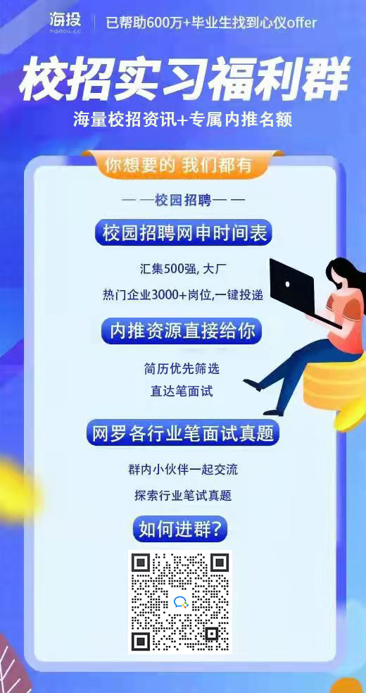 海投\n已帮助600万+毕业生找到心仪offer\n校招实习福利群\n海量校招资讯+专属内推名额\n你想要的我们都有\n校园招聘\n校园招聘网申时间表\n汇集500强,大厂\n热门企业3000+岗位,一键投递\n内推资源直接给你\n简历优先筛选\n直达笔面试\n网罗各行业笔面试真题\n群内小伙伴一起交流\n探索行业笔试真题\n如何进群?\n \n