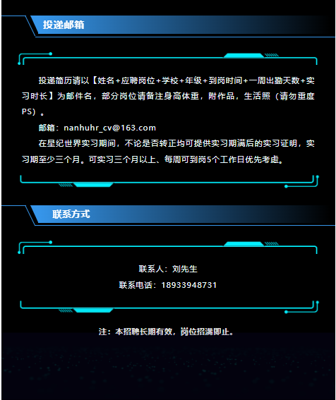 <p>投递邮箱</p> <p>-</p> <p>投递简历请以[姓名t应聘岗位+学校+年级+到岗时间+一周出勤天数+实</p> <p>习时长]为邮件名,部分岗位请备注身高体重,附作品,生活照(请勿重度</p> <p>PS</p> <p>邮箱: nanhuhr cv@163.com</p> <p>在星纪世界实习期间,不论是否转正均可提供实习期满后的实习证明,实</p> <p>习期至少三个月。可实习三个月以上、每周可到岗5个工作日优先考虑。</p> <p>联系方式</p> <p>广一</p> <p>联系人:刘先生</p> <p>联系电话: 18933948731</p> <p>注:本招聘长期有效,岗位招满即止。</p>