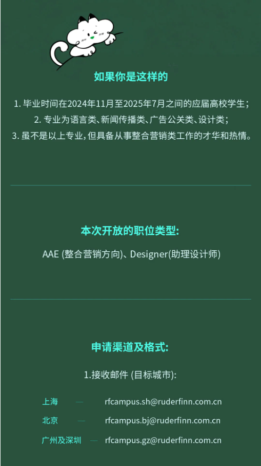 <p>如果你是这样的</p> <p>1.毕业时间在2024年11月至2025年7月之间的应届高校学生;<br/>2.专业为语言类、新闻传播类、广告公关类、设计类;</p> <p>3.虽不是以上专业,但具备从事整合营销类工作的才华和热情。</p> <p>本次开放的职位类型:</p> <p>AAE(整合营销方向)、Designer(助理设计师)</p> <p>申请渠道及格式</p> <p>1.接收邮件(目标城市):</p> <p>上海</p> <p>北京</p> <p>广州及深圳</p> <p>****<br/>****<br/>****</p>