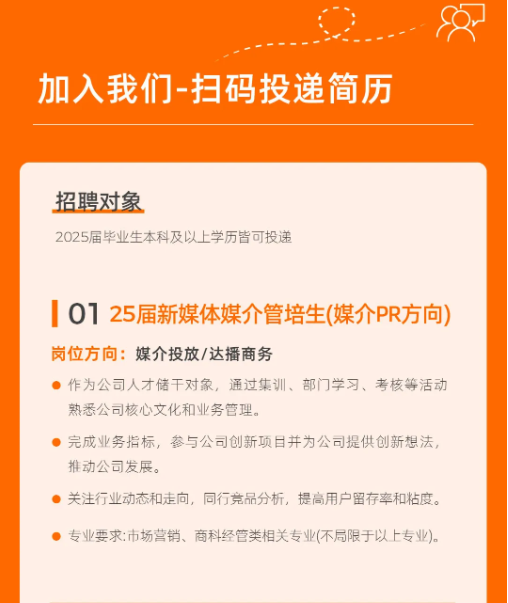 <p>加入我们-扫码投递简历</p> <p>招聘对象</p> <p>2025届毕业生本科及以上学历皆可投递</p> <p>0125届新媒体媒介管培生(媒介PR方向)<br/>岗位方向:媒介投放/达播商务</p> <p>作为公司人才储干对象，通过集训、部门学习、考核等活动<br/>熟悉公司核心文化和业务管理。</p> <p>完成业务指标，参与公司创新项目并为公司提供创新想法，<br/>推动公司发展。</p> <p>关注行业动态和走向，同行竞品分析，提高用户留存率和粘度。</p> <p>专业要求:市场营销、商科经管类相关专业(不局限于以上专业)。</p>