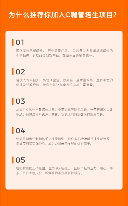 <p>为什么推荐你加入C咖管培生项目?</p> <p>01</p> <p>国货美妆不断崛起，行业前景广阔，C咖是过去5年增速最快的<br/>个护品牌，3款品类创新产品，在细分品类销售第一。</p> <p>02</p> <p>合伙人均来自大厂高管(宝洁、欧莱雅、曼秀雷敦等)且有丰富的<br/>创业及带教经验，亲自带队让你全方位参与生意操盘。</p> <p>03</p> <p>从事行业领先的新媒体运营、电商运营等职能工作，一年管培项目让<br/>你从小白快速晋升资深/主管。斩获比同龄段翻倍的薪资增长。</p> <p>04</p> <p>管培早期责任制和体系化技能培训，让你多机会接触行业头部资源,<br/>多维度积累实践经验，成为公司未来发展的优秀储干。</p> <p>05</p> <p>轻松有爱的工作氛围，主力95后员工，团队年轻有活力，暖心下午<br/>茶、节日主题庆祝、零食礼物不定期任性派送。</p>