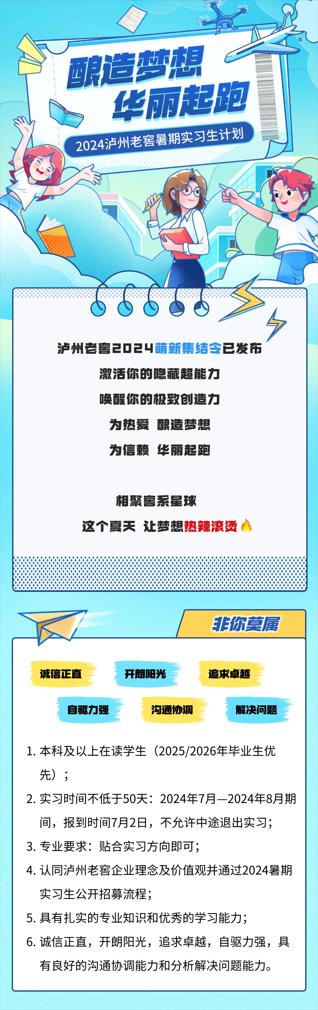 <p>酿造梦想<br/>华丽起跑<br/>2024泸州老窖暑期实习生计划</p> <p>泸州老窖2024萌新集结令已发布</p> <p>激活你的隐藏超能力<br/>唤醒你的极致创造力</p> <p>为热爱酿造梦想</p> <p>为信赖华丽起跑</p> <p>相聚窖系星球</p> <p>这个夏天让梦想热辣滚烫</p> <p>非你莫属</p> <p>诚信正直</p> <p>自驱力强</p> <p>开朗阳光</p> <p>沟通协调</p> <p>追求卓越</p> <p>解决问题</p> <p>1.本科及以上在读学生(2025/2026年毕业生优<br/>先);</p> <p>2.实习时间不低于50天:2024年7月-2024年8月期<br/>间，报到时间7月2日，不允许中途退出实习;</p> <p>3.专业要求:贴合实习方向即可;</p> <p>4.认同泸州老窖企业理念及价值观并通过2024暑期<br/>实习生公开招募流程;</p> <p>5.具有扎实的专业知识和优秀的学习能力;</p> <p>6.诚信正直，开朗阳光，追求卓越，自驱力强，具<br/>有良好的沟通协调能力和分析解决问题能力。</p>