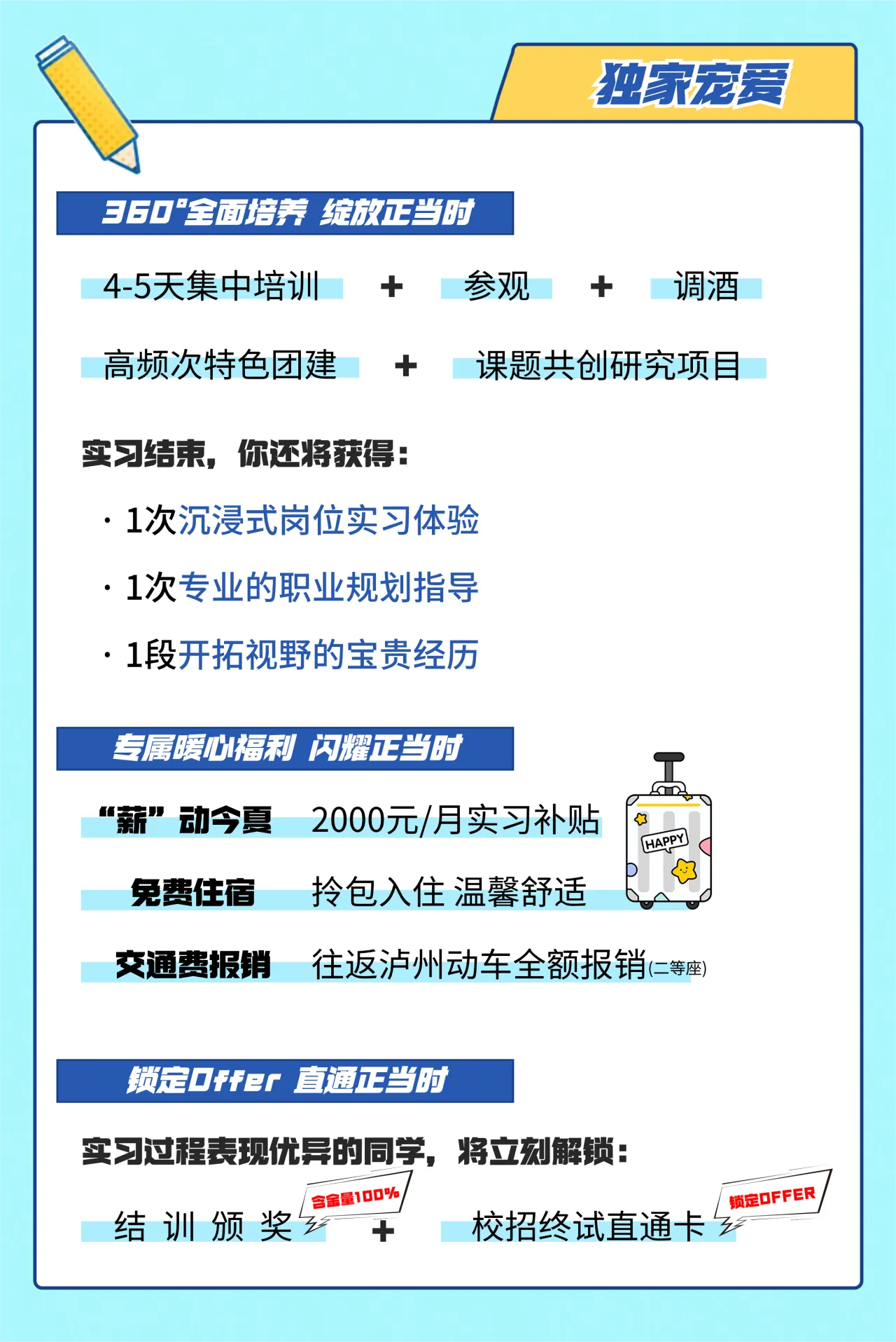 <p>独家宠爱</p> <p>360“全面培养绽放正当时</p> <p>4-5天集中培训+a参观+ 调酒</p> <p>高频次特色团建课题共创研究项目</p> <p>实习结束,你还将获得:</p> <p>.1次沉浸式岗位实习体验</p> <p>. 1次专业的职业规划指导</p> <p>. .1段开拓视野的宝贵经历</p> <p>专属暖心福利闪耀正当时</p> <p>工</p> <p>“薪”动今夏2000元/月实习补贴☐</p> <p>HAPY</p> <p>免费住宿拎包入住温馨舒适</p> <p>交通费报销往返泸州动车全额报销(=等座)</p> <p>锁定Offer直通正当时</p> <p>实习过程表现优异的同学,将立刻解锁:</p> <p>I含金量100%/锁定OFFER/</p> <p>结训颁奖十校招终试直通卡乡</p>