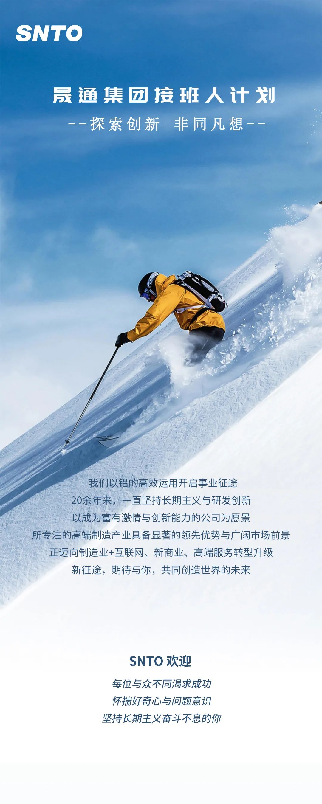 <p>SNTO</p> <p>晟通集团接班人计划</p> <p>探索创新 非同凡想--</p> <p>我们以铝的高效运用开启事业征途</p> <p>20余年来，一直坚持长期主义与研发创新</p> <p>以成为富有激情与创新能力的公司为愿景</p> <p>所专注的高端制造产业具备显著的领先优势与广阔市场前景</p> <p>正迈向制造业+互联网、新商业、高端服务转型升级<br/>新征途，期待与你，共同创造世界的未来</p> <p>SNTO欢迎</p> <p>每位与众不同渴求成功<br/>怀揣好奇心与问题意识<br/>坚持长期主义奋斗不息的你</p>