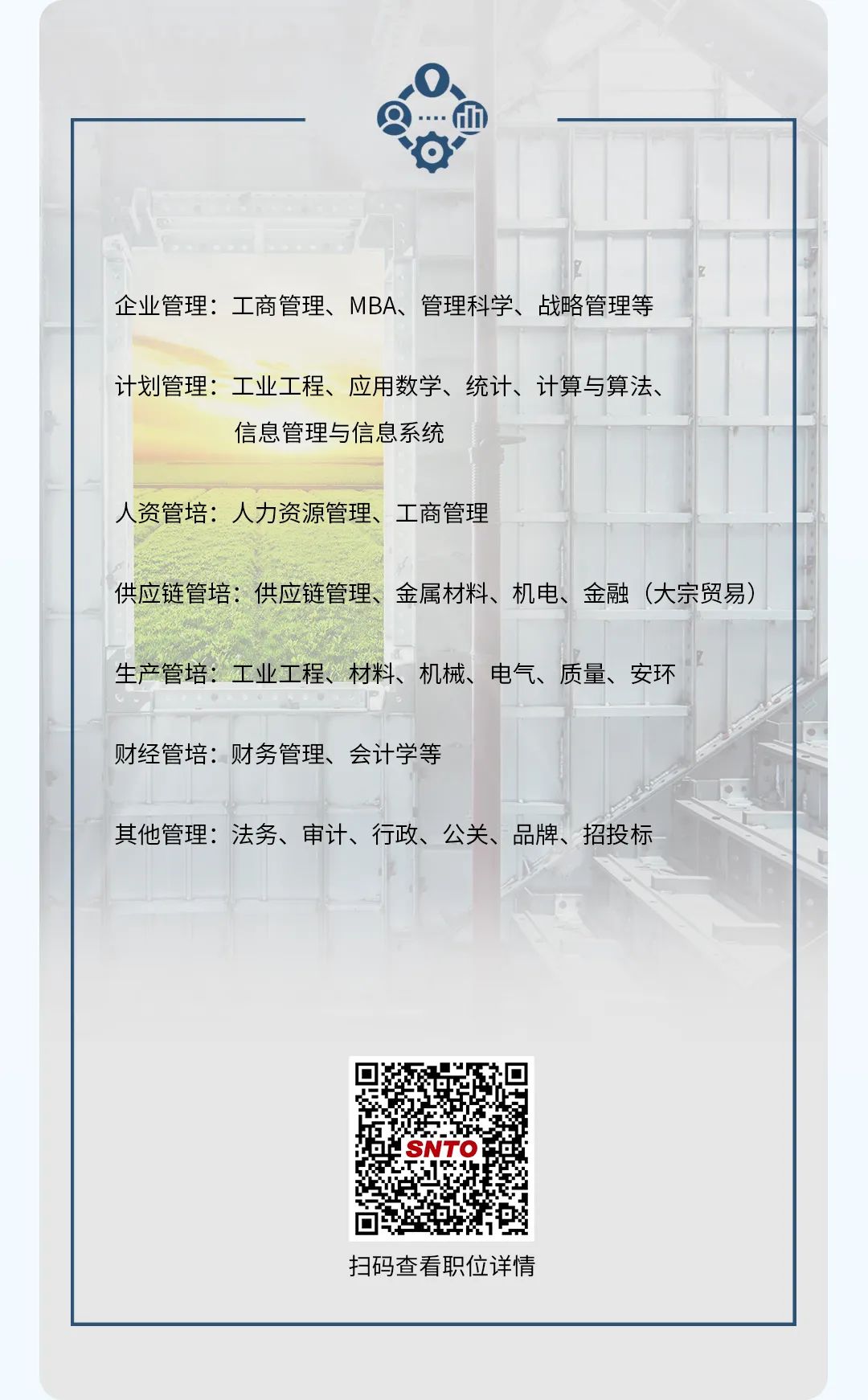 <p>企业管理:工商管理、MBA、管理科学、战略管理等</p> <p>计划管理:工业工程、应用数学、统计、计算与算法、</p> <p>信息管理与信息系统</p> <p>人资管培:人力资源管理、工商管理</p> <p>供应链管培:供应链管理、金属材料、机电、金融(大宗贸易)</p> <p>生产管培:工业工程、材料、机械、电气、质量、安环</p> <p>财经管培:财务管理、会计学等</p> <p>其他管理:法务、审计、行政、公关、品牌、招投标</p> <p>SNTO</p> <p>扫码查看职位详情</p>
