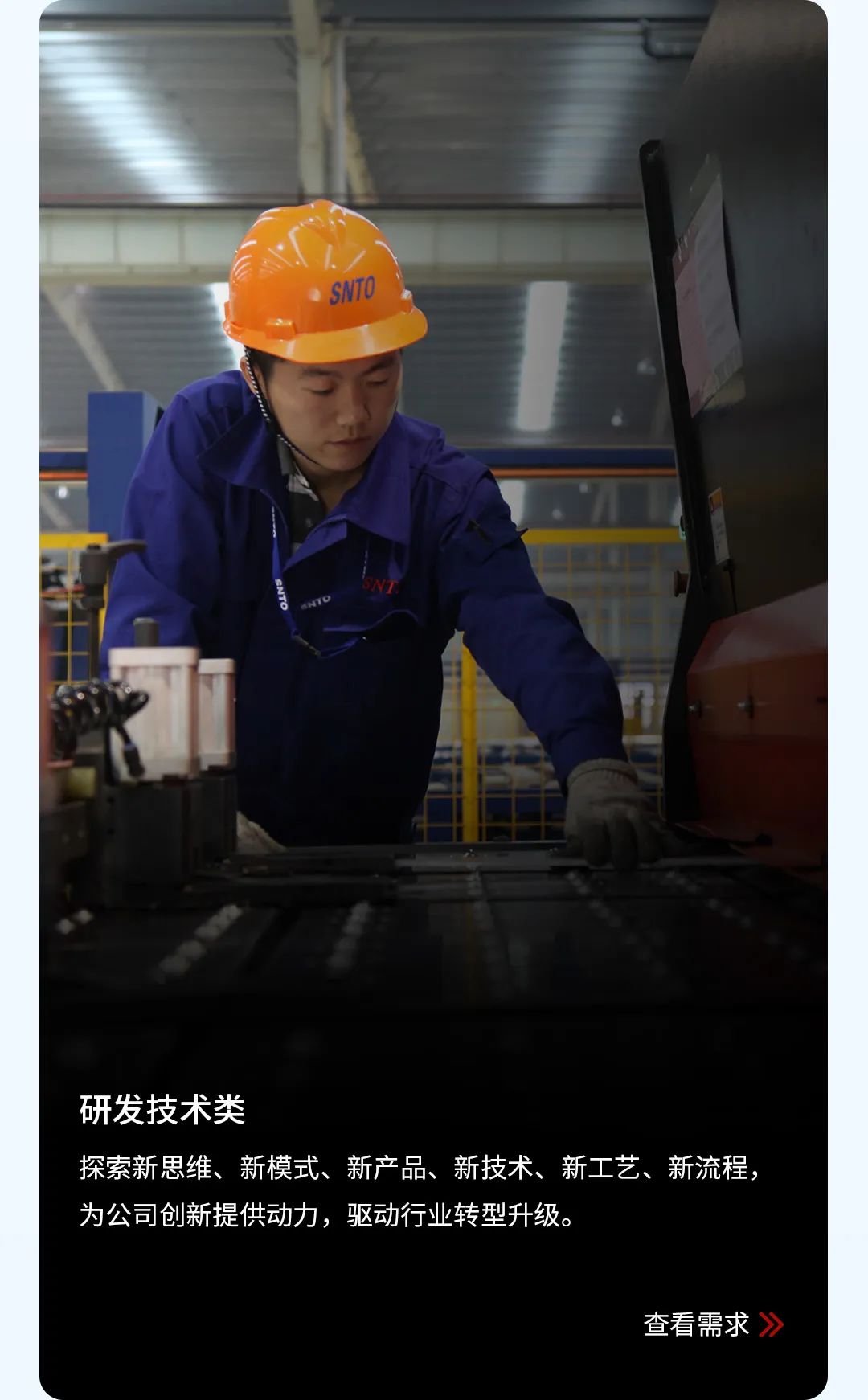 <p>SNTO</p> <p> </p> <p>研发技术类</p> <p>探索新思维、新模式、新产品、新技术、新工艺、新流程，<br/>为公司创新提供动力，驱动行业转型升级。</p> <p>查看需求 》</p>