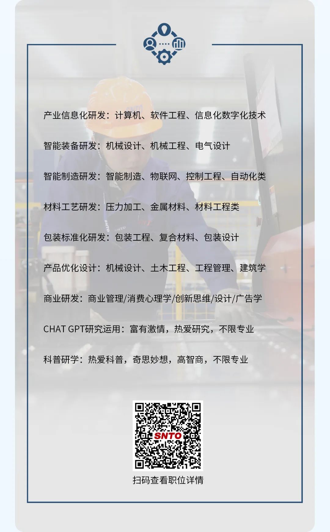 <p>产业信息化研发:计算机、软件工程、信息化数字化技术</p> <p>智能装备研发:机械设计、机械工程、电气设计</p> <p>智能制造研发:智能制造、物联网、控制工程、自动化类</p> <p>材料工艺研发:压力加工、金属材料、材料工程类<br/>包装标准化研发:包装工程、复合材料、包装设计</p> <p>产品优化设计:机械设计、土木工程、工程管理、建筑学<br/>商业研发:商业管理/消费心理学/创新思维/设计/广告学<br/>CHATGPT研究运用:富有激情，热爱研究，不限专业<br/>科普研学:热爱科普，奇思妙想，高智商，不限专业</p> <p>SNTO</p> <p>扫码查看职位详情</p>
