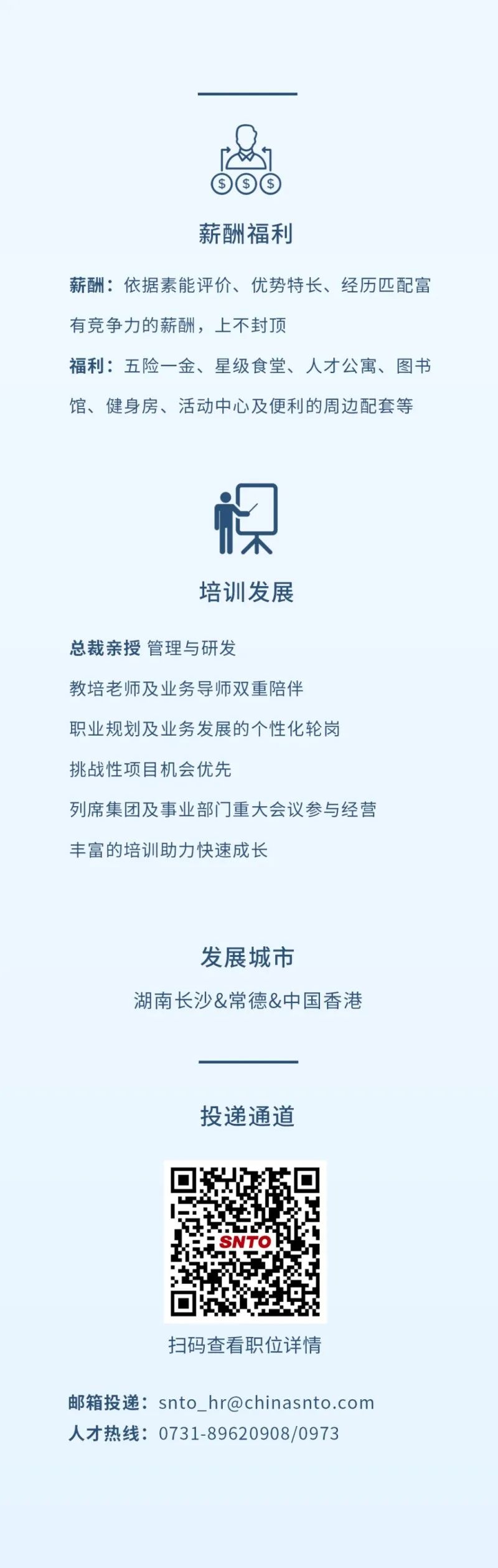 <p>⑤⑤⑤</p> <p>薪酬福利</p> <p>薪酬:依据素能评价、优势特长、经历匹配富</p> <p>有竞争力的薪酬,上不封顶</p> <p>福利:五险一金、星级食堂、人才公寓、图书</p> <p>馆、健身房、活动中心及便利的周边配套等</p> <p>棵</p> <p>培训发展</p> <p>总裁亲授管理与研发</p> <p>教培老师及业务导师双重陪伴</p> <p>职业规划及业务发展的个性化轮岗</p> <p>挑战性项目机会优先</p> <p>列席集团及事业部门门重大会议参与经营</p> <p>丰富的培训助力快速成长</p> <p>发展城市</p> <p>湖南长沙&常德&中国香港</p> <p>投递通道</p> <p>SNTO</p> <p>扫码查看职位详情</p> <p>邮箱投递: snto_ hr@chinasnto.com</p> <p>人才热线: 0731-89620908/0973</p>