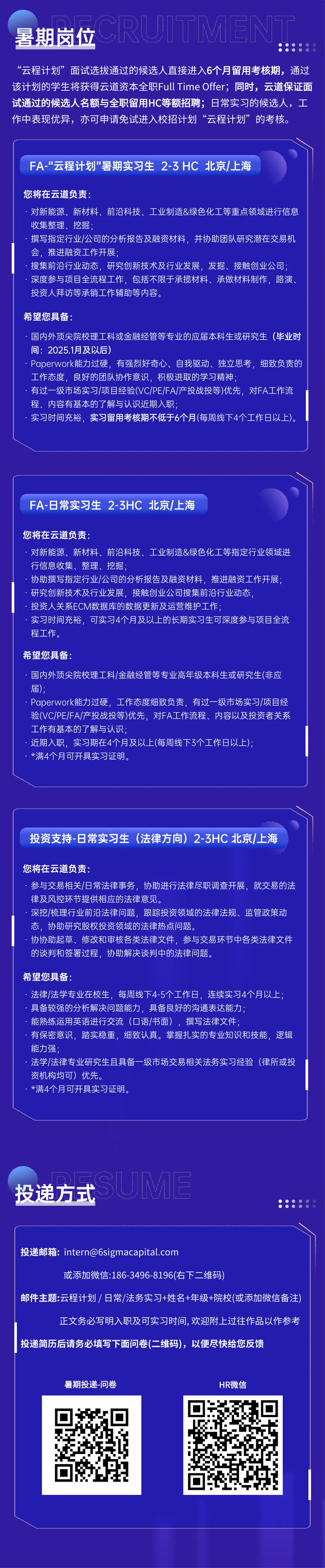 <p>暑期岗位<br/>CRUJTM</p> <p>“云程计划”面试选拔通过的候选人直接进入6个月留用考核期，通过<br/>该计划的学生将获得云道资本全职FullTime Offer;同时，云道保证面<br/>试通过的候选人名额与全职留用HC等额招聘;日常实习的候选人，工<br/>作中表现优异，亦可申请免试进入校招计划“云程计划”的考核。</p> <p>FA-"云程计划"暑期实习生2-3HC 北京/上海</p> <p>您将在云道负责:</p> <p>对新能源、新材料、前沿科技、工业制造&绿色化工等重点领域进行信息<br/>收集整理、挖掘</p> <p>撰写指定行业/公司的分析报告及融资材料，并协助团队研究潜在交易机<br/>会，推进融资工作开展;</p> <p>搜集前沿行业动态，研究创新技术及行业发展，发掘、接触创业公司<br/>深度参与项目全流程工作，包括不限于承揽材料、承做材料制作，路演、<br/>投资人拜访等承销工作辅助等内容。</p> <p>希望您具备:</p> <p>国内外顶尖院校理工科或金融经管等专业的应届本科生或研究生(毕业时<br/>间:2025.1月及以后)</p> <p>Paperwork能力过硬，有强烈好奇心、自我驱动、独立思考，细致负责的<br/>工作态度，良好的团队协作意识，积极进取的学习精神;</p> <p>有过一级市场实习/项目经验(VC/PE/FA/产投战投等)优先，对FA工作流<br/>程、内容有基本的了解与认识近期入职;</p> <p>实习时间充裕，实习留用考核期不低于6个月(每周线下4个工作日以上)。</p> <p>FA-日常实习生2-3HC 北京/上海</p> <p>您将在云道负责:</p> <p>对新能源、新材料、前沿科技、工业制造&绿色化工等指定行业领域进<br/>行信息收集、整理、挖掘</p> <p>协助撰写指定行业/公司的分析报告及融资材料，推进融资工作开展;<br/>研究创新技术及行业发展，接触创业公司搜集前沿行业动态，</p> <p>投资人关系ECM数据库的数据更新及运营维护工作</p> <p>实习时间充裕，可实习4个月及以上的长期实习生可深度参与项目全流<br/>程工作。</p> <p>希望您具备:</p> <p>国内外顶尖院校理工科/金融经管等专业高年级本科生或研究生(非应<br/>届)</p> <p>Paperwork能力过硬，工作态度细致负责，有过<br/>一级市场实习/项目经<br/>验(VC/PE/FA/产投战投等)优先，对FA工作流程、内容以及投资者关系<br/>工作有基本的了解与认识</p> <p>近期入职，实习期在4个月及以上(每周线下3个工作日以上);</p> <p>*满4个月可开具实习证明。</p> <p>投资支持-日常实习生(法律方向) 2-3HC北京/上海</p> <p>您将在云道负责:</p> <p>参与交易相关/日常法律事务，协助进行法律尽职调查开展，就交易的法<br/>律及风控环节提供相应的法律意见。</p> <p>深挖/梳理行业前沿法律问题，跟踪投资领域的法律法规、监管政策动<br/>态，协助研究股权投资领域的法律热点问题。</p> <p>协协助起草、修改和审核各类法律文件，参与交易环节中各类法律文件<br/>的谈判和签署过程，协助解决谈判中的法律问题。</p> <p>希望您具备</p> <p>法律/法学专业在校生，每周线下4-5个工作日，连续实习4个月以上<br/>具备较强的分析解决问题能力，具备良好的沟通表达能力</p> <p>能熟练运用英语进行交流(口语/书面)，撰写法律文件</p> <p>有保密意识，踏实稳重，细致认真。掌握扎实的专业知识和技能，逻辑<br/>能力强;</p> <p>法学/法律专业研究生且具备一级市场交易相关法务实习经验(律所或投<br/>资机构均可)优先。</p> <p>*满4个月可开具实习证明。</p> <p>投递方式<br/>SUME</p> <p>投递邮箱:intern@6sigmacapital.com</p> <p>或添加微信:186-3496-8196(右下二维码</p> <p>邮件主题:云程计划/ 日常/法务实习+姓名+年级+院校(或添加微信备注)</p> <p>正文务必写明入职及可实习时间,欢迎附上过往作品以作参考</p> <p>投递简历后请务必填写下面问卷(二维码)，以便尽快给您反馈</p> <p>暑期投递-问卷</p> <p>HR微信</p>