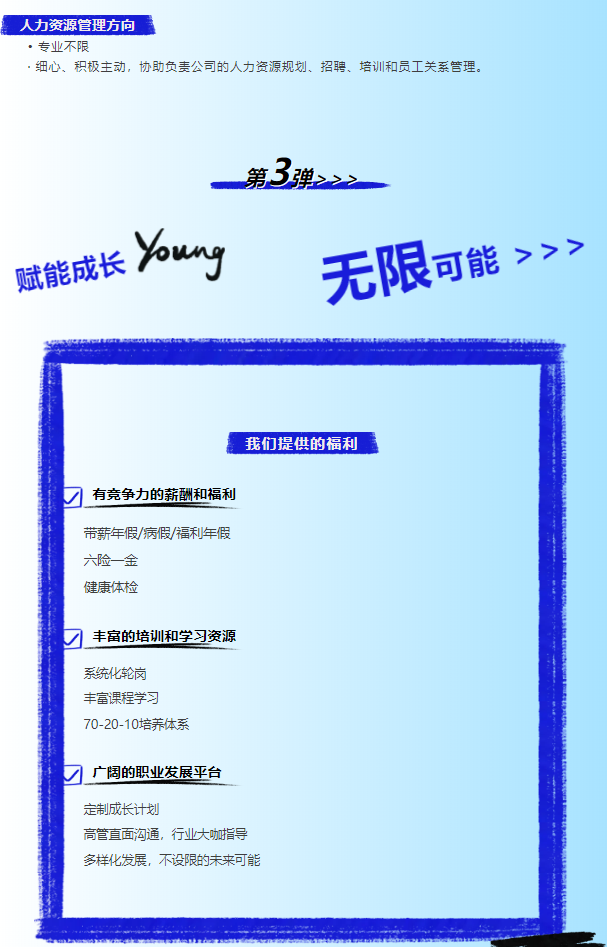 <p>人力资源管理方向</p> <p>，专业不限</p> <p>.细心、积极主动，协助负责公司的人力资源规划、招聘、培训和员工关系管理。</p> <p>赋能成长</p> <p>第3弹></p> <p>无限可能>>></p> <p>我们提供的福利</p> <p>有竞争力的薪酬和福利<br/>带薪年假/病假/福利年假<br/>六险一金</p> <p>健康体检</p> <p>/<br/>丰富的培训和学习资源<br/>系统化轮岗</p> <p>丰富课程学习</p> <p>70-20-10培养体系</p> <p>刁广阔的职业发展平台<br/>定制成长计划</p> <p>高管直面沟通，行业大咖指导<br/>多样化发展，不设限的未来可能</p>