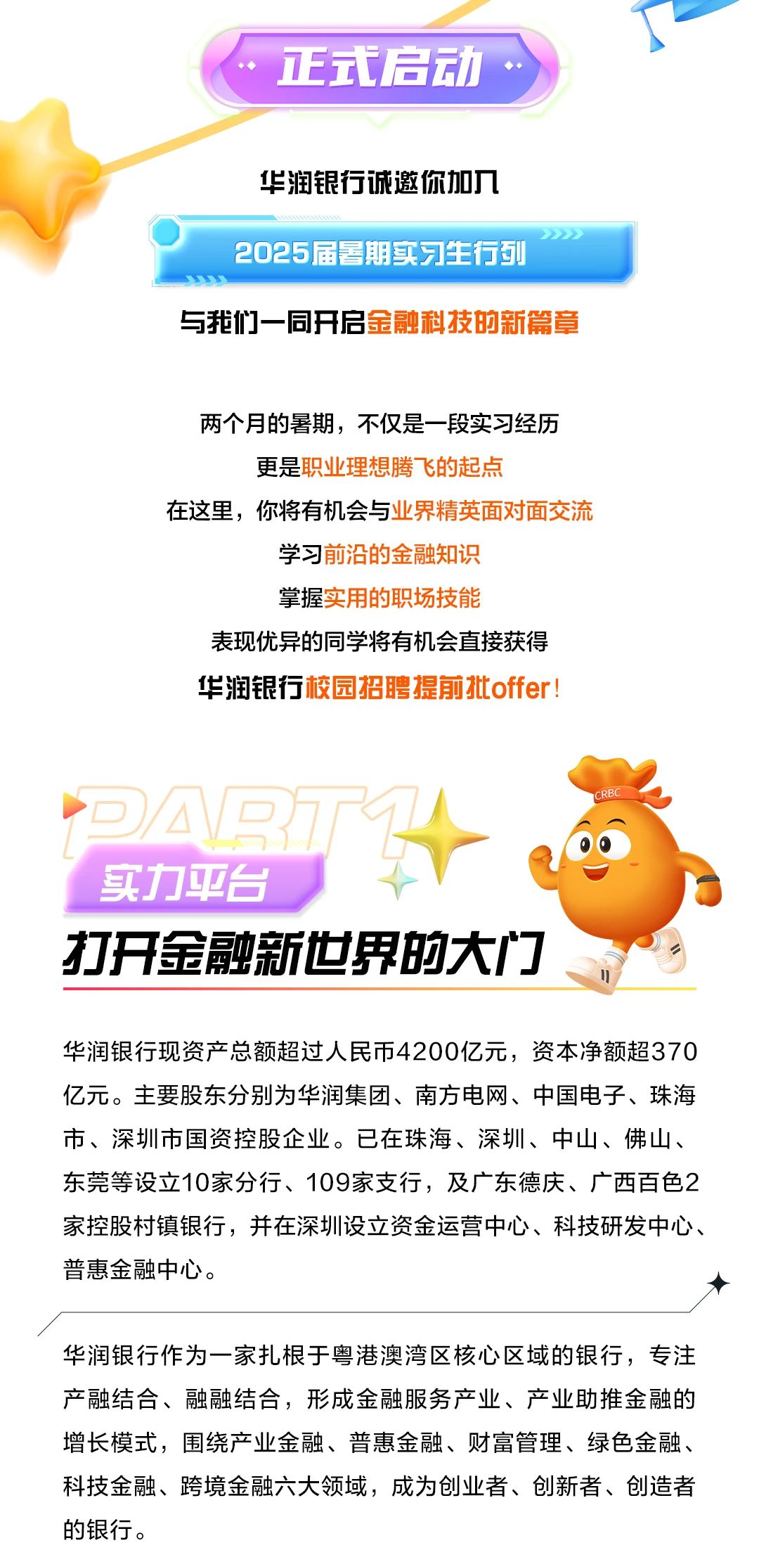 <p>正式启动</p> <p>华润银行诚邀你加入<br/>2025届暑期实习生行列</p> <p>与我们一同开启金融科技的新篇章</p> <p>两个月的暑期，不仅是一段实习经历<br/>更是职业理想腾飞的起点</p> <p>在这里，你将有机会与业界精英面对面交流</p> <p>学习前沿的金融知识</p> <p>掌握实用的职场技能</p> <p>表现优异的同学将有机会直接获得<br/>华润银行校园招聘提前批offer!</p> <p>回勾1<br/>实力平台</p> <p>打开金融新世界的大门</p> <p>华润银行现资产总额超过人民币4200亿元，资本净额超370<br/>亿元。主要股东分别为华润集团、南方电网、中国电子、珠海<br/>市、深圳市国资控股企业。已在珠海、深圳、中山、佛山、<br/>东莞等设立10家分行、109家支行，及广东德庆、广西百色2<br/>家控股村镇银行，并在深圳设立资金运营中心、科技研发中心、<br/>普惠金融中心。</p> <p>华润银行作为一家扎根于粤港澳湾区核心区域的银行，专注<br/>产融结合、融融结合，形成金融服务产业、产业助推金融的<br/>增长模式，围绕产业金融、普惠金融、财富管理、绿色金融、<br/>科技金融、跨境金融六大领域，成为创业者、创新者、创造者<br/>的银行。</p>