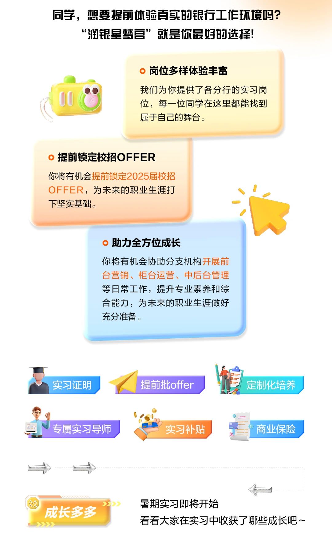 <p>同学,想要提前体验真实的银行工作环境吗?</p> <p>“润银星梦营”就是你最好的选择!</p> <p>。岗位多样体验丰富</p> <p>我们为你提供了各分行的实习岗</p> <p>。</p> <p>位,每一位同学在这里都能找到</p> <p>属于自己的舞台。</p> <p>。提前锁定校招OFFER</p> <p>你将有机会提前锁定2025届校招</p> <p>OFFER,为未来的职业生涯打</p> <p>下坚实基础。</p> <p>。助力全方位成长</p> <p>你将有机会协助分支机构开展前</p> <p>台营销、柜台运营、中后台管理</p> <p>等日常工作,提升专业素养和综</p> <p>合能力,为未来的职业生涯做好</p> <p>充分准备。</p> <p>=I</p> <p>实习证明提前批offer定制化培养</p> <p> _</p> <p>千专属实习导师实习补贴,商业保险</p> <p>-- t</p> <p>4</p> <p>S暑期实习即将开始</p> <p>"成长多多</p> <p>看看大家在实习中收获了哪些成长吧~</p>