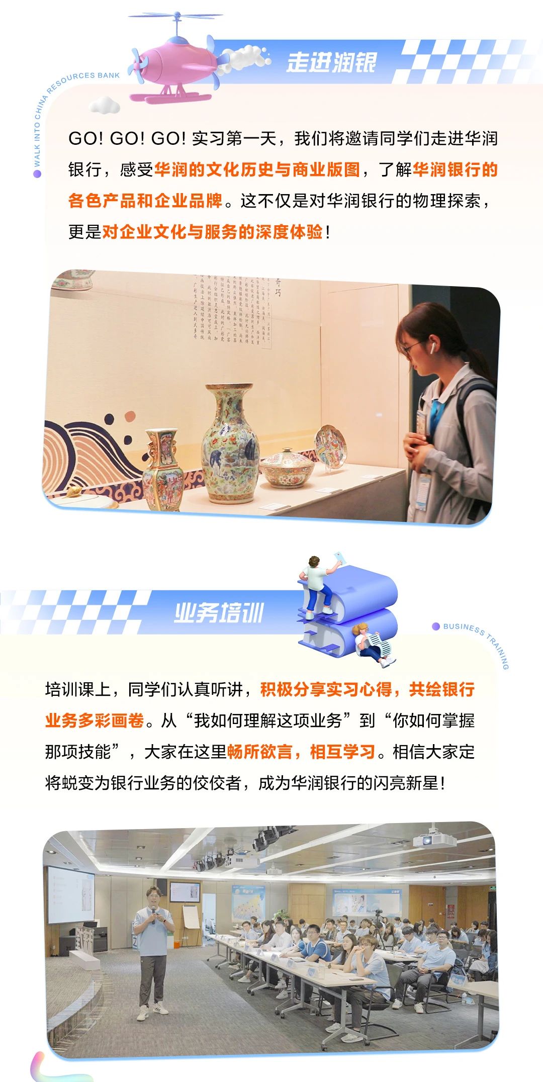 <p>十一</p> <p>走进润银</p> <p>DURCES BANK</p> <p>GO! GO! GO!实习第一天,我们将邀请同学们走进华润</p> <p>银行,感受华润的文化历史与商业版图,了解华润银行的</p> <p>各色产品和企业品牌。这不仅是对华润银行的物理探索,</p> <p>更是对企业文化与服务的深度体验!</p> <p>业务培训</p> <p>0 BUSINESS、</p> <p>言</p> <p>培训课_上,同学们认真听讲,积极分享实习心得,共绘银行</p> <p>业务多彩画卷。从“我如何理解这项业务”到“你如何掌握</p> <p>那项技能”,大家在这里畅所欲言,相互学习。相信大家定</p> <p>将蜕变为银行业务的佼佼者,成为华润银行的闪亮新星!</p>