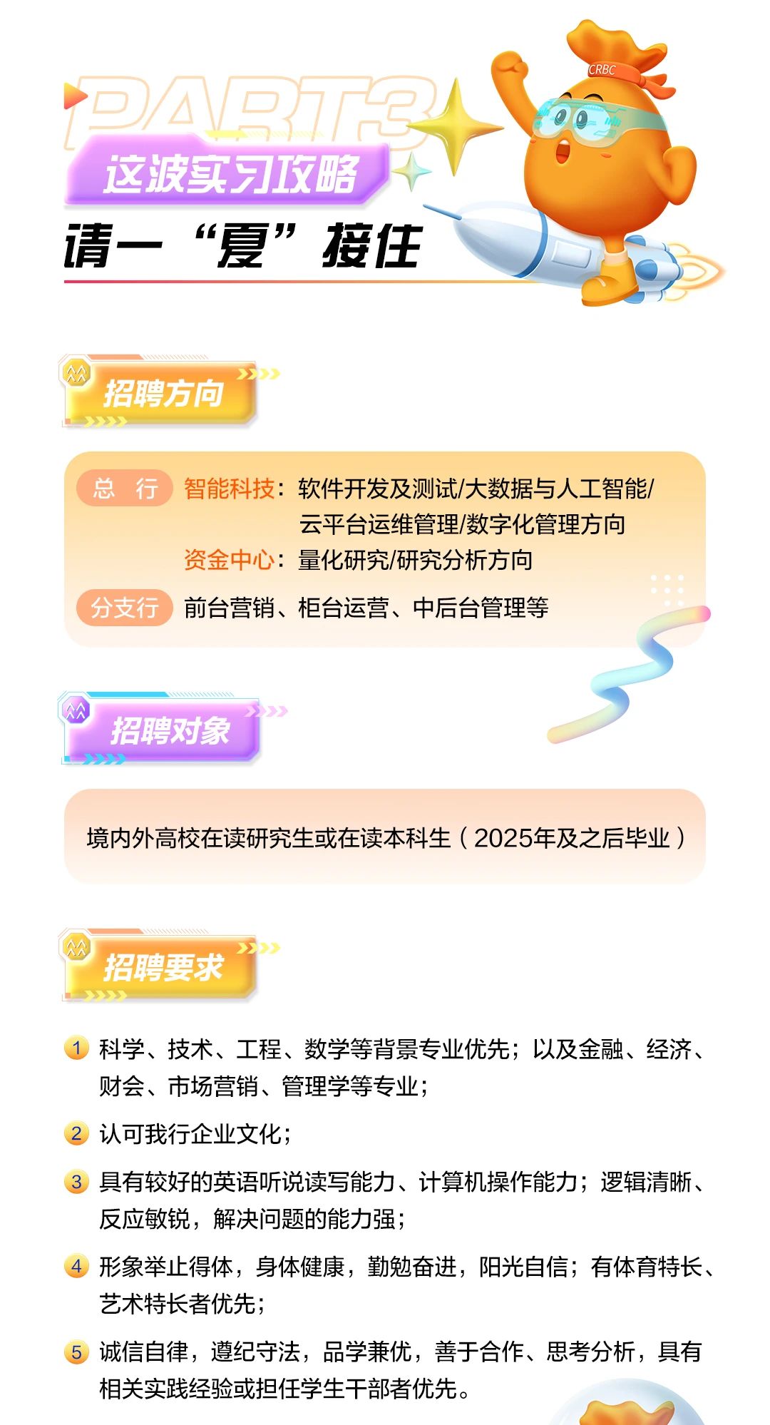<p>司公司3<br/>这波实习攻略<br/>请一“夏”接住</p> <p>CRBC</p> <p>招聘方向<br/> </p> <p>总行 智能科技:软件开发及测试/大数据与人工智能/</p> <p>云平台运维管理/数字化管理方向</p> <p>资金中心:量化研究/研究分析方向</p> <p>分支行前台营销、柜台运营、中后台管理等</p> <p>招聘对象</p> <p>境内外高校在读研究生或在读本科生(2025年及之后毕业)</p> <p>招聘要求<br/>福</p> <p>1科学、技术、工程、数学等背景专业优先;以及金融、经济、<br/>财会、市场营销、管理学等专业;</p> <p>2认可我行企业文化;</p> <p>具有较好的英语听说读写能力、计算机操作能力;逻辑清晰、<br/>反应敏锐，解决问题的能力强;</p> <p>形象举止得体，身体健康，勤勉奋进，阳光自信;有体育特长、<br/>艺术特长者优先;</p> <p>诚信自律，遵纪守法，品学兼优，善于合作、思考分析，具有<br/>相关实践经验或担任学生干部者优先。</p>