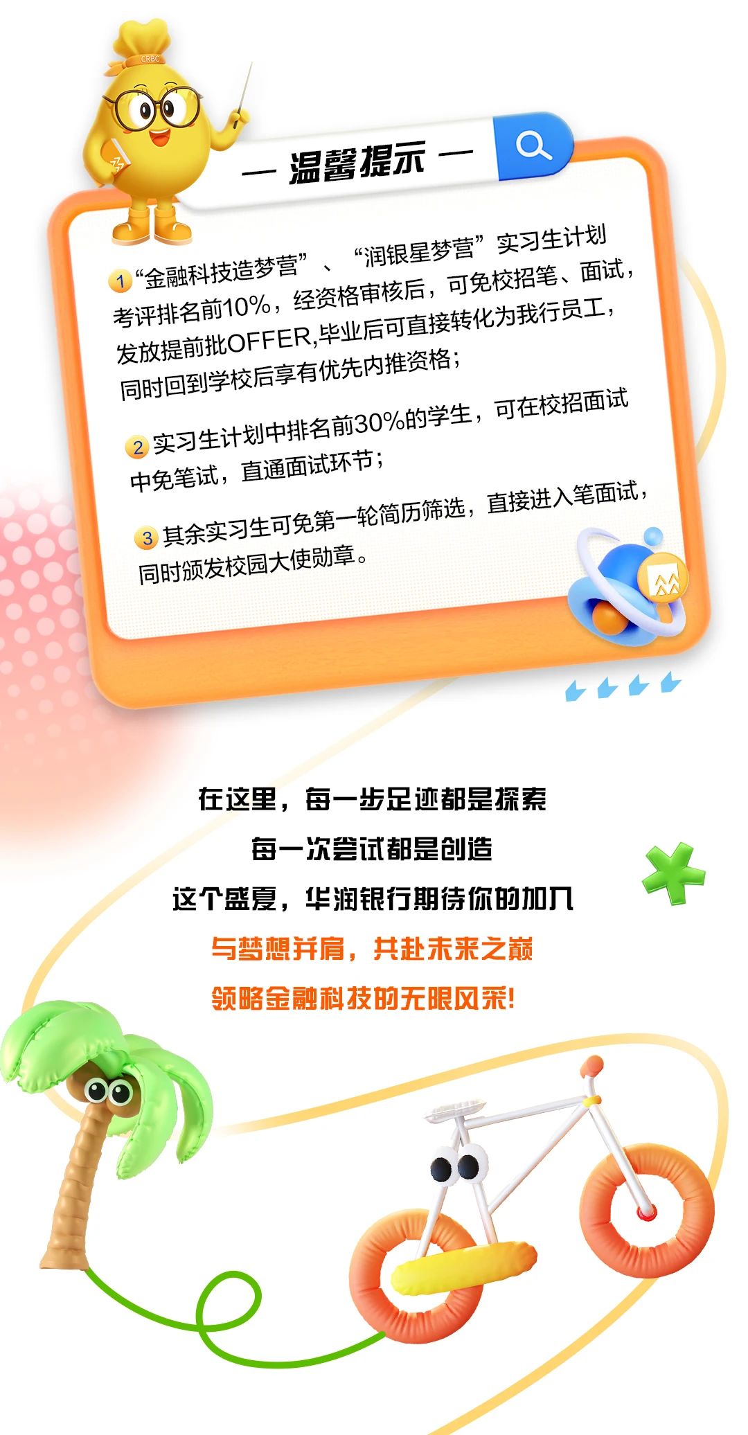 <p>CRE</p> <p>一温馨提示一\'a</p> <p>1“金融科技造梦营” 、资格审核后“润银星可梦营”实习生计划校招笔、面试</p> <p>考评排名前10%,毕业后可直接转化为我行员工,</p> <p>同时回到学校后发放提的批OFER.,年H享有优先内推资格;</p> <p>的学生,可在校交招面试</p> <p>。实习生计划中排名前30%</p> <p>中免笔试,3其实习生可免第一轮简直通面试环节;历筛选,直接进入笔面试,</p> <p>同时颁发校园使勋章。C</p> <p>◆</p> <p>在这里,每一步足迹都是探索</p> <p>每一次尝试都是创造</p> <p>斗</p> <p>这个盛夏,华润银行期待你的加入</p> <p>与梦想并肩,共赴未来之巅</p> <p>领略金融科技的无限风采!</p> <p>。</p>