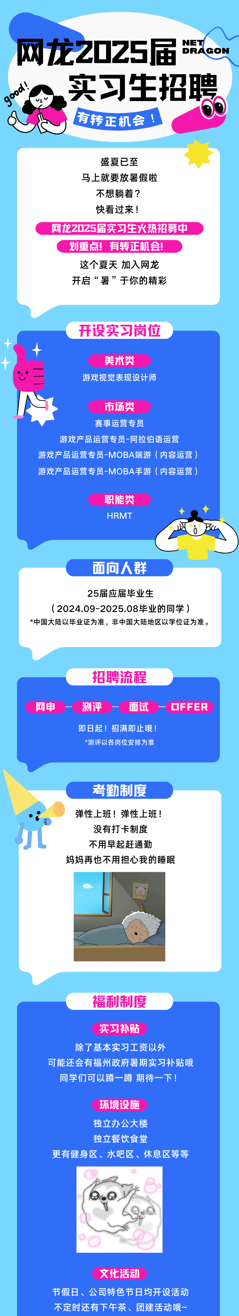 <p>NET</p> <p>网龙Z025届DRAGON</p> <p>。实习生招聘</p> <p>vl\'</p> <p>有转正机会!</p> <p>盛夏已至</p> <p>马上就要放暑假啦</p> <p>不想躺着?</p> <p>快看过来!</p> <p>网龙Z025届实习生火热招募中</p> <p>划重点!有转正机会!</p> <p>这个夏天加入网龙</p> <p>开启“暑”于你的精彩</p> <p>开设实习岗位</p> <p>美术类</p> <p>心二游戏视觉表现设计师</p> <p>市场类</p> <p>赛事运营专员</p> <p>游戏产品运营专员-阿拉伯语运营</p> <p>游戏产品运营专员-MOBA端游(内容运营)</p> <p>游戏产品运营专员-MOBA手游(内容运营)</p> <p>职能类</p> <p>HRMT◆(</p> <p>0Bn</p> <p>面向人群</p> <p>25届应届毕业生</p> <p>( 2024.09-2025.08毕业的同学)</p> <p>*中国大陆以毕业证为准,非中国大陆地区以学位证为准。</p> <p>招聘流程</p> <p>网申测评面试一OFFER</p> <p>即日起!招满即止哦!</p> <p>*测评以各岗位安排为准</p> <p>考勤制度</p> <p>弹性上班!弹性上班!</p> <p>三</p> <p>没有打卡制度</p> <p>不用早起赶通勤</p> <p>妈妈再也不用担心我的睡眠</p> <p>福利制度</p> <p>实习补贴</p> <p>除了基本实习工资以外</p> <p>可能还会有福州政府暑期实习补贴哦</p> <p>同学们可以蹲一蹲期待一下!</p> <p>环境设施</p> <p>独立办公大楼</p> <p>独立餐饮食堂</p> <p>更有健身区、水吧区、休息区等等</p> <p>文化活动</p> <p>节假日、公司特色节日均开设活动</p> <p>不定时还有下午茶、团建活动哦~</p>