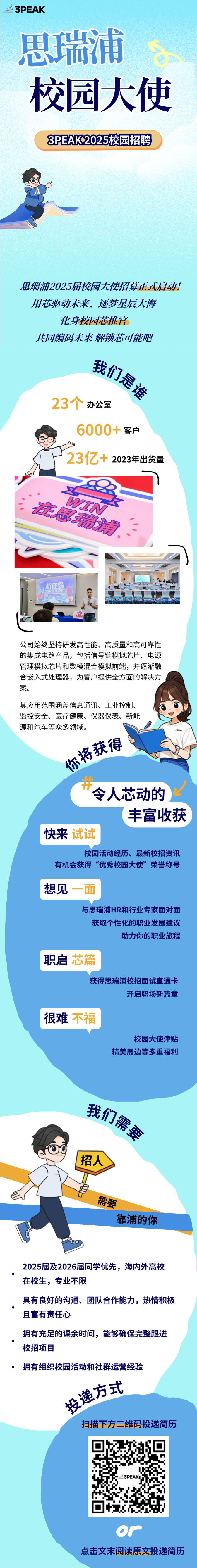 <p>二3PEAK</p> <p>思瑞浦</p> <p>校园大使</p> <p>PEAK2025校园招聘</p> <p>思瑞浦2025届校园大使招募正式启动!</p> <p>用芯驱动未来,逐梦星辰大海</p> <p>化身校园芯推官</p> <p>共同编码未来解锁芯可能吧</p> <p>我们源</p> <p>逐</p> <p>231?办公室</p> <p>客户</p> <p>23亿+2023年出货量</p> <p>达</p> <p>烤</p> <p>会</p> <p>芯征程</p> <p>全</p> <p>公司始终坚持研发高性能、高质量和高可靠性</p> <p>的集成电路产品,包括信号链模拟芯片、电源</p> <p>管理模拟芯片和数模混合模拟前端,并逐渐融</p> <p>合嵌入式处理器,为客户提供全方面的解决方</p> <p>案。</p> <p>其应用范围涵盖信息通讯、工业控制、</p> <p>监控安全、医疗健康、仪器仪表、新能</p> <p>源和汽车等众多领域。</p> <p>么获得</p> <p>哈</p> <p>开令人芯动的2</p> <p>丰富收获</p> <p>快来试试</p> <p>校园活动经历、最新校招资讯</p> <p>有机会获得“优秀校园大使”荣誉称号</p> <p>想见</p> <p>与思瑞浦HR和行业专家面对面</p> <p>获取个性化的职业发展建议</p> <p>助力你的职业旅程</p> <p>职启</p> <p>获得思瑞浦校招面试直通卡</p> <p>开启职场新篇章</p> <p>很难</p> <p>校园大使津贴</p> <p>精美周边等多重福利</p> <p>我们</p> <p>I招人</p> <p>ES</p> <p>需要</p> <p>靠浦的你</p> <p>2025届及2026届同学优先,海内外高校</p> <p>在校生,专业不限</p> <p>具有良好的沟通、团队合作能力,热情积极</p> <p>且富有责任心</p> <p>拥有充足的课余时间,能够确保完整跟进</p> <p>校招项目</p> <p> 拥有组织校园活动和社群运营经验</p> <p>逸方式</p> <p>扫描下方二维码投递简历</p> <p>3PEAKI</p> <p>or</p> <p>点击文末阅读原文投递简历</p>