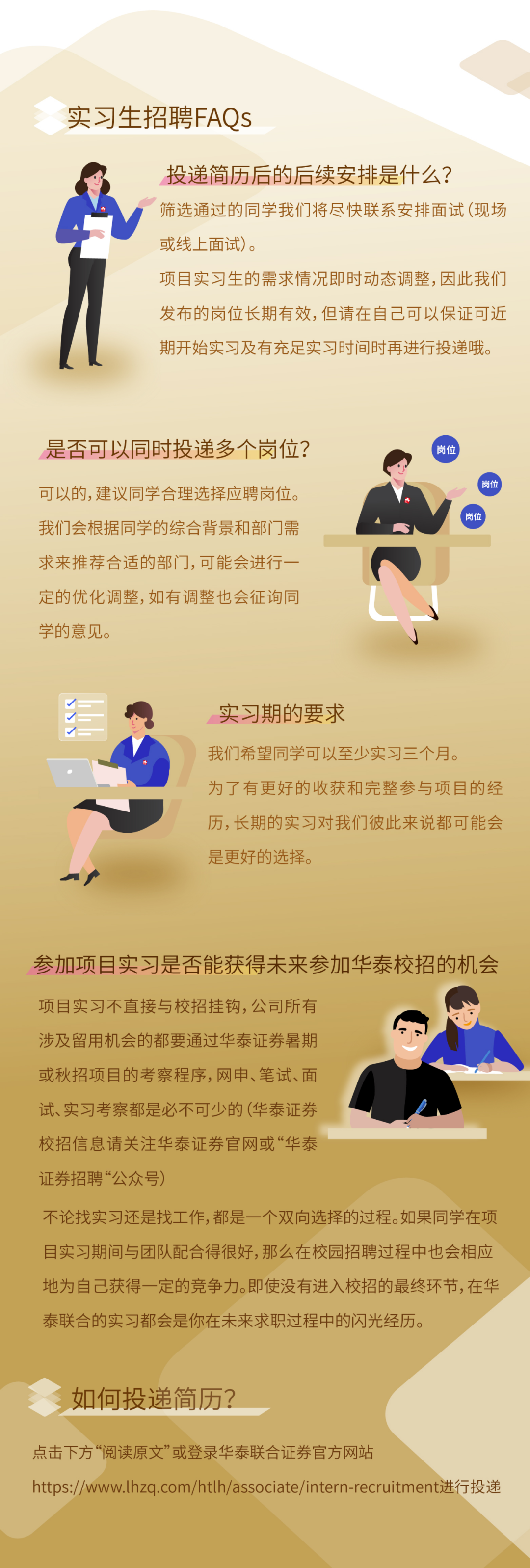 <p>实习生招聘FAQs</p> <p>投递简历后的后续安排是什么?</p> <p>筛选通过的同学我们将尽快联系安排面试(现场<br/>或线上面试)。</p> <p>项目实习生的需求情况即时动态调整,因此我们<br/>发布的岗位长期有效,但请在自己可以保证可近<br/>期开始实习及有充足实习时间时再进行投递哦。</p> <p>是否可以同时投递多个岗位?</p> <p>可以的，建议同学合理选择应聘岗位。<br/>我们会根据同学的综合背景和部门需<br/>求来推荐合适的部门,可能会进行一<br/>定的优化调整,如有调整也会征询同<br/>学的意见。</p> <p>实习期的要求</p> <p>我们希望同学可以至少实习三个月。</p> <p>为了有更好的收获和完整参与项目的经<br/>历，长期的实习对我们彼此来说都可能会<br/>是更好的选择。</p> <p>参加项目实习是否能获得未来参加华泰校招的机会</p> <p>项目实习不直接与校招挂钩,公司所有<br/>涉及留用机会的都要通过华泰证券暑期<br/>或秋招项目的考察程序,网申、笔试、面<br/>试、实习考察都是必不可少的(华泰证券<br/>校招信息请关注华泰证券官网或“华泰<br/>证券招聘“公众号)</p> <p>不论找实习还是找工作,都是一个双向选择的过程。如果同学在项<br/>目实习期间与团队配合得很好,那么在校园招聘过程中也会相应<br/>地为自己获得一定的竞争力。即使没有进入校招的最终环节,在华<br/>泰联合的实习都会是你在未来求职过程中的闪光经历。</p> <p>如何投递简历?</p> <p>点击下方“阅读原文”或登录华泰联合证券官方网站</p> <p>https://www.lhzq.com/htlh/associate/intern-recruitment进行投递</p>