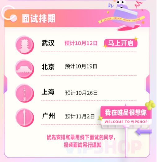 <p>,</p> <p>) 面试排期i</p> <p>武汉预计10月12日 ,马上开启</p> <p>北京预计10月19日</p> <p>.上海预计10月26日</p> <p> 广州预计11月2日我在唯品很想你</p> <p>WELCOME TO VIPSHOP</p> <p>优先安排和录用线下面试的同学,</p> <p>视频面试另行通知</p>