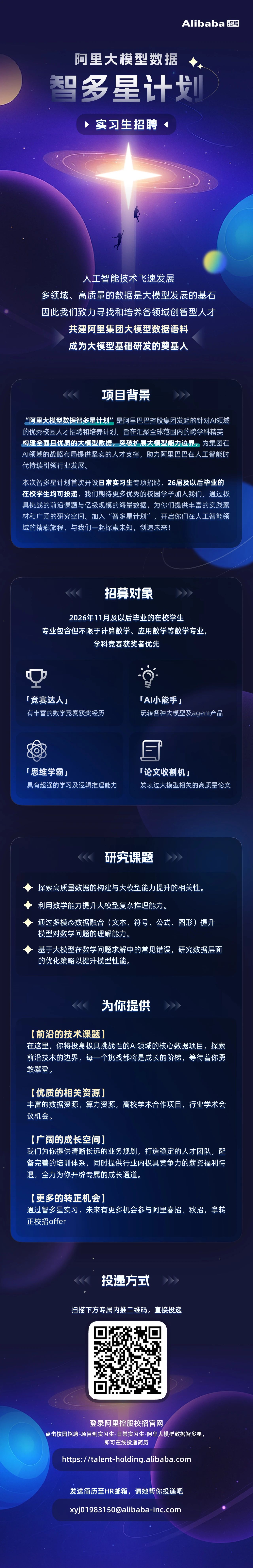 <p>Alibaba 招聘</p> <p>阿里大模型数据<br/>智多星计战</p> <p>实习生招聘</p> <p>人工智能技术飞速发展</p> <p>多领域、高质量的数据是大模型发展的基石<br/>因此我们致力寻找和培养各领域创智型人才</p> <p>共建阿里集团大模型数据语料<br/>成为大模型基础研发的奠基人</p> <p>项目背景</p> <p>"阿里大模型数据智多星计划”是阿里巴巴控股集团发起的针对AI领域<br/>的优秀校园人才招聘和培养计划，旨在汇聚全球范围内的跨学科精英<br/>构建全面且优质的大模型数据，突破扩展大模型能力边界，为集团在<br/>AI领域的战略布局提供坚实的人才支撑，助力阿里巴巴在人工智能时<br/>代持续引领行业发展。</p> <p>本次智多星计划首次开设日常实习生专项招聘，26届及以后毕业的<br/>在校学生均可投递，我们期待更多优秀的校园学子加入我们，通过极<br/>具挑战的前沿课题与亿级规模的海量数据，为你们提供丰富的实践素<br/>材和广阔的研究空间。加入“智多星计划”，开启你们在人工智能领<br/>域的精彩旅程，与我们一起探索未知，创造未来!</p> <p>招募对象</p> <p>2026年11月及以后毕业的在校学生</p> <p>专业包含但不限于计算数学、应用数学等数学专业，</p> <p>学科竞赛获奖者优先</p> <p>「竞赛达人</p> <p>有丰富的数学竞赛获奖经历</p> <p>「AI小能手」</p> <p>玩转各种大模型及agent产品</p> <p>「思维学霸」</p> <p>具有超强的学习及逻辑推理能力</p> <p>E</p> <p>「 论文收割机」</p> <p>发表过大模型相关的高质量论文</p> <p>研究课题</p> <p>探索高质量数据的构建与大模型能力提升的相关性。</p> <p>利用数学能力提升大模型复杂推理能力。</p> <p>通过多模态数据融合(文本、符号、公式、图形)提升<br/>模型对数学问题的理解能力。</p> <p>基于大模型在数学问题求解中的常见错误，研究数据层面<br/>的优化策略以提升模型性能。</p> <p>为你提供</p> <p>[前沿的技术课题]</p> <p>在这里，你将投身极具挑战性的AI领域的核心数据项目，探索<br/>前沿技术的边界，每一个挑战都将是成长的阶梯，等待着你勇<br/>敢攀登。</p> <p>[优质的相关资源</p> <p>丰富的数据资源、算力资源，高校学术合作项目，行业学术会<br/>议机会。</p> <p>[广阔的成长空间</p> <p>我们为你提供清晰长远的业务规划，打造稳定的人才团队，配<br/>备完善的培训体系，同时提供行业内极具竞争力的薪资福利待<br/>遇，全力为你开辟专属的成长通道。</p> <p>[更多的转正机会]</p> <p>通过智多星实习，未来有更多机会参与阿里春招、秋招，拿转<br/>正校招offer</p> <p>投递方式</p> <p>扫描下方专属内推二维码，直接投递</p> <p>登录阿里控股校招官网</p> <p>点击校园招聘-项目制实习生-日常实习生-阿里大模型数据智多星</p> <p>即可在线投递简历</p> <p>https://talent-holding.alibaba.com</p> <p>发送简历至HR邮箱，请她帮你投递吧<br/>xyj01983150@alibaba-inc.com</p>