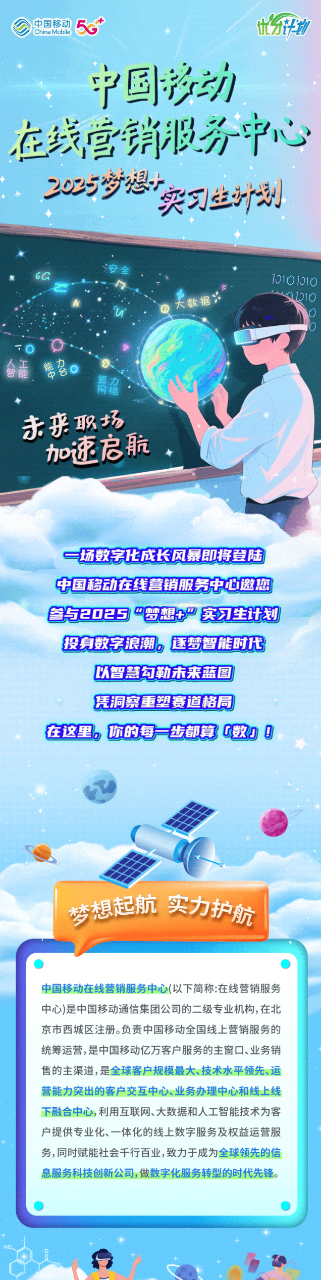 <p>中国移动China Mobile5优物</p> <p>中国移动</p> <p>在线营销服务中心</p> <p>205岁想</p> <p>实习丝计刻</p> <p>60安全10101010</p> <p>u大数据31010</p> <p>TO乡 </p> <p>合森雷名</p> <p>箭名</p> <p>未来职场。</p> <p>加速启航</p> <p>一场数字化成长风暴即将登陆</p> <p>中国移动在线营销服务中心邀您</p> <p>参52025梦想十产实习生计划</p> <p>投身数字浪潮。逐梦智能时代</p> <p>以智慧勾勒未莱蓝图</p> <p>凭洞察重塑赛道格局</p> <p>在这里。你的每步都算0数] g</p> <p>梦想起航实力护航</p> <p>中国移动在线营销服务中心(以下简称:在线营销服务</p> <p>中心)是中国移动通信集团公司的二级专业机构,在北</p> <p>京市西城区注册。负责中国移动全国线上营销服务的</p> <p>统筹运营,是中国移动亿万客户服务的主窗☐、业务销</p> <p>售的主渠道,是全球客户规模最大、技术水平领先、运</p> <p>营能力突出的客户交互中心、业务办理中心和线上线</p> <p>下融合中心,利用互联网、大数据和人工智能技术为客</p> <p>户提供专业化、一体化的线上数字服务及权益运营服</p> <p>务,同时赋能社会千行百业,致力于成为全球领先的信</p> <p>息服务科技创新公司,做数字化服务转型的时代先锋。</p> <p>HO</p>