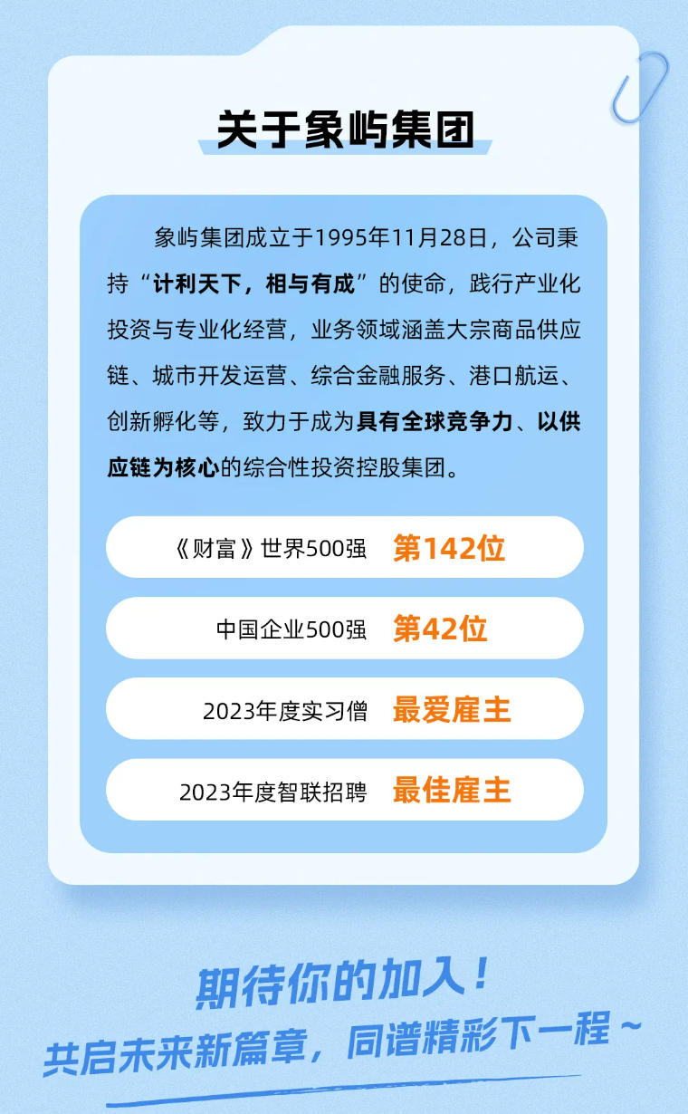 <p>关于象屿集团</p>
<p>象屿集团成立于1995年11月28日，公司秉<br/>持“计利天下，相与有成”的使命，践行产业化<br/>投资与专业化经营，业务领域涵盖大宗商品供应<br/>链、城市开发运营、综合金融服务、港口航运、<br/>创新孵化等，致力于成为具有全球竞争力、以供<br/>应链为核心的综合性投资控股集团。</p>
<p>《财富》世界500强</p>
<p>中国企业500强<br/>2023年度实习僧<br/>2023年度智联招聘</p>
<p>第142位<br/>第42位<br/>最爱雇主<br/>最佳雇主</p>
<p>期待你的加入!</p>
<p>共启未来新篇章，同谱精彩下一程~</p>

