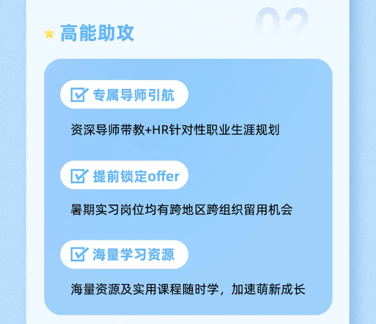<p>高能助攻</p>
<p>M<br/>专属导师引航</p>
<p>资深导师带教+HR针对性职业生涯规划</p>
<p>提前锁定offer</p>
<p>暑期实习岗位均有跨地区跨组织留用机会</p>
<p>海量学习资源</p>
<p>海量资源及实用课程随时学，加速萌新成长</p>

