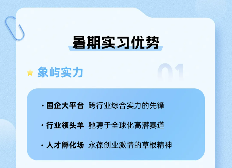 <p>暑期实习优势<br/>象屿实力</p>
<p>●国企大平台跨行业综合实力的先锋<br/>.行业领头羊驰骋于全球化高潜赛道<br/>.人才孵化场永葆创业激情的草根精神</p>
