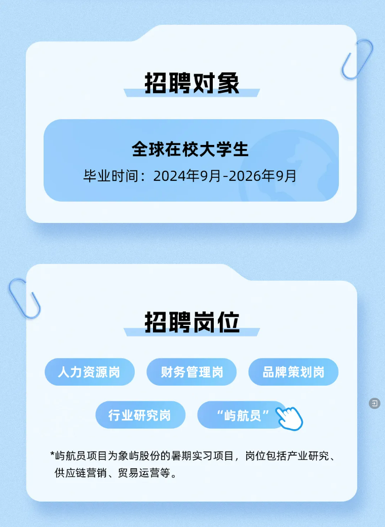 <p>招聘对象</p>
<p>全球在校大学生</p>
<p>毕业时间:2024年9月-2026年9月</p>
<p>招聘岗位</p>
<p>人力资源岗</p>
<p>财务管理岗</p>
<p>品牌策划岗</p>
<p>行业研究岗</p>
<p>“屿航员</p>
<p>*屿航员项目为象屿股份的暑期实习项目，岗位包括产业研究、<br/>供应链营销、贸易运营等。</p>
