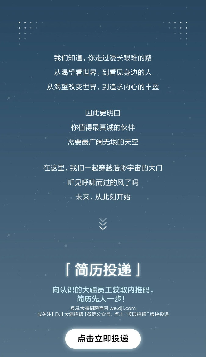 <p>我们知道，你走过漫长艰难的路<br/>从渴望看世界，到看见身边的人<br/>从渴望改变世界，到追求内心的丰盈</p> <p>因此更明白</p> <p>你值得最真诚的伙伴<br/>需要最广阔无垠的天空</p> <p>在这里，我们一起穿越浩渺宇宙的大门</p> <p>听见呼啸而过的风了吗</p> <p>未来，从此刻开始</p> <p>「简历投递</p> <p>向认识的大疆员工获取内推码，</p> <p>简历先人一步!</p> <p>登录大疆招聘官网 we.dji.com</p> <p>或关注[DJI大疆招聘]微信公众号，点击“校园招聘”版块投递</p> <p>点击立即投递</p>