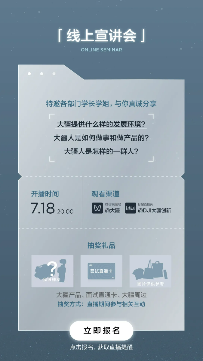 <p>「线上宣讲会<br/>ONLINE SEMINAR</p> <p>特邀各部门学长学姐，与你真诚分享</p> <p>大疆提供什么样的发展环境?<br/>大疆人是如何做事和做产品的?</p> <p>大疆人是怎样的一群人?</p> <p>开播时间<br/>7.1820:00</p> <p>观看渠道</p> <p> <br/>微信视频号<br/>@大疆</p> <p>B站直播间</p> <p>bli bili<br/>@DJI大疆创新</p> <p>抽奖礼品</p> <p>面试直通卡</p> <p>我很神秘</p> <p>图片仅供参考</p> <p>大疆产品、面试直通卡、大疆周边<br/>抽奖方式:直播期间参与相关互动</p> <p>立即报名</p> <p>点击报名，获取直播提醒</p>
