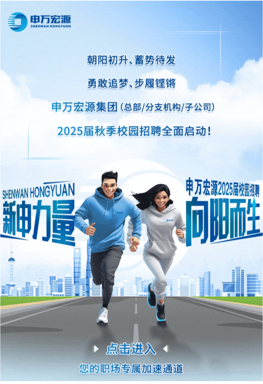 <p>申万宏源SHENWANHONGYUAN</p>
<p>朝阳初升、蓄势待发</p>
<p>勇敢追梦、步履铿锵</p>
<p>申万宏源集团(总部/分支机构/子公司)</p>
<p>2025届秋季校园招聘全面启动</p>
<p>SEWAHONGYUAN申万宏源25届校园招聘</p>
<p>力更昌问阳生</p>
<p>i阳H</p>
<p>点击进入◆</p>
<p>您的职场专属加速通道</p>
