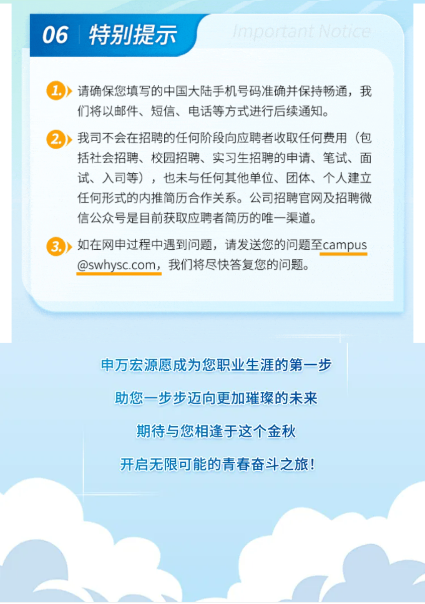 <p>06 特别提示</p>
<p>1moortantNotice</p>
<p>请确保您填写的中国大陆手机号码准确并保持畅通，我<br/>们将以邮件、短信、电话等方式进行后续通知。</p>
<p>2.我司不会在招聘的任何阶段向应聘者收取任何费用(包</p>
<p>括社会招聘、校园招聘、实习生招聘的申请、笔试、面<br/>试、入司等)，也未与任何其他单位、团体、个人建立<br/>任何形式的内推简历合作关系。公司招聘官网及招聘微<br/>信公众号是目前获取应聘者简历的唯一渠道。</p>
<p>如在网申过程中遇到问题，请发送您的问题至campus<br/>@swhysc.com，我们将尽快答复您的问题。</p>
<p>申万宏源愿成为您职业生涯的第一步<br/>助您一步步迈向更加璀璨的未来</p>
<p>期待与您相逢于这个金秋<br/>开启无限可能的青春奋斗之旅!</p>
