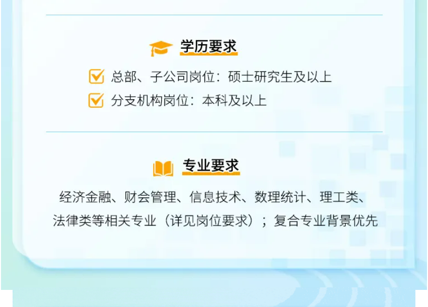<p>学历要求</p>
<p>总部、子公司岗位:硕士研究生及以上<br/>分支机构岗位:本科及以上</p>
<p>专业要求</p>
<p>经济金融、财会管理、信息技术、数理统计、理工类、<br/>法律类等相关专业(详见岗位要求);复合专业背景优先</p>
