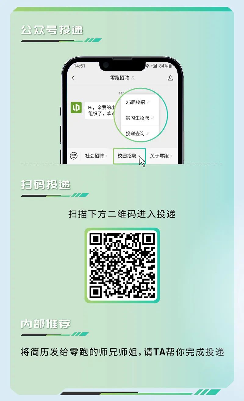 <p>公众号投递</p>
<p>1.51</p>
<p>零跑招聘</p>
<p> </p>
<p>迎</p>
<p>Hi，亲爱的小<br/>组织了，欢</p>
<p>25届校招<br/>实习生招聘<br/>投递查询</p>
<p>社会招聘</p>
<p>校园招聘</p>
<p>关于零跑</p>
<p>扫码投递</p>
<p>扫描下方二维码进入投递</p>
<p>内部推荐</p>
<p>将简历发给零跑的师兄师姐,请TA帮你完成投递</p>
