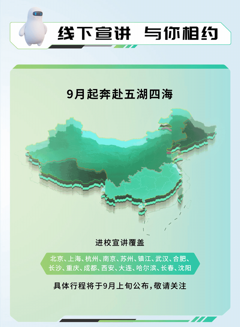 <p>线下宣讲与你相约</p>
<p>9月起奔赴五湖四海</p>
<p>格</p>
<p>进校宣讲覆盖</p>
<p>北京、上海、杭州、南京、苏州、镇江、武汉、合肥、</p>
<p>长沙、重庆、成都、西安、大连、哈尔滨、长春、沈阳</p>
<p>具体行程将于9月上旬公布,敬请关注</p>
