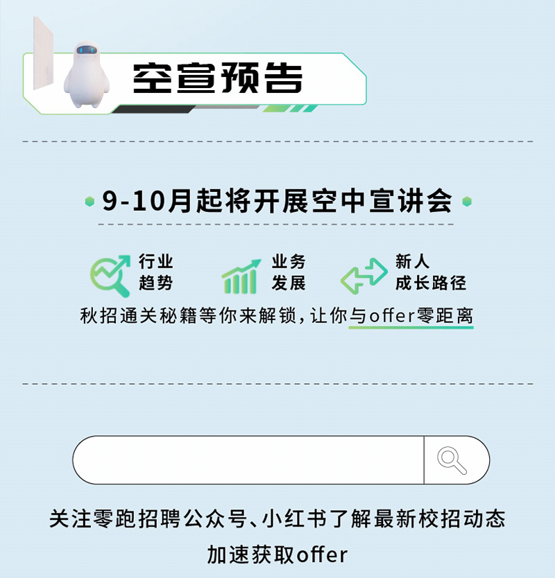 <p>空宣预告</p>
<p>9-10月起将开展空中宣讲会</p>
<p>行业</p>
<p>业务</p>
<p>新人</p>
<p>趋势</p>
<p>发展</p>
<p>成长路径</p>
<p>秋招通关秘籍等你来解锁，让你与offer零距离</p>
<p>关注零跑招聘公众号、小红书了解最新校招动态</p>
<p>加速获取offer</p>
