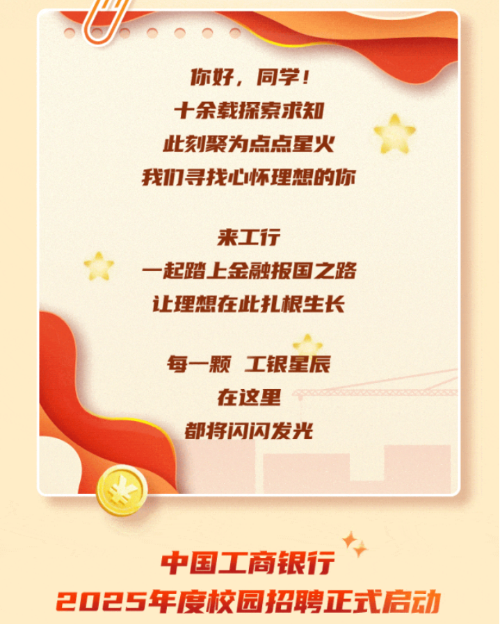 <p>你好，同学!<br/>十余载探索求知<br/>此刻聚为点点星火<br/>我们寻找心怀理想的你</p> <p>来工行</p> <p>一起踏上金融报国之路<br/>让理想在此扎根生长</p> <p>每一颗 工银星辰<br/>在这里</p> <p>都将闪闪发光</p> <p>中国工商银行</p> <p>2025年度校园招聘正式启动</p>