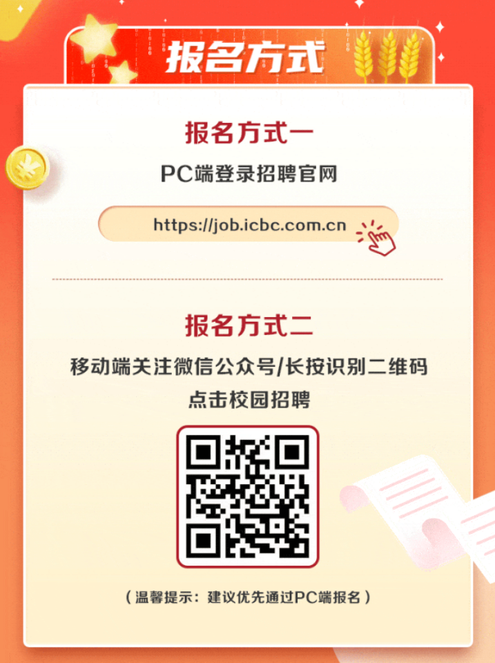 <p>T</p> <p>i报名方式</p> <p>报名方式一-</p> <p>PC端登录招聘官网</p> <p>https://job.icbc.com.cn海</p> <p>报名方式二=</p> <p>移动端关注微信公众号/长按识别二维码</p> <p>点击校园招聘</p> <p>回</p> <p>(温馨提示:建议优先通过PC端报名)</p>