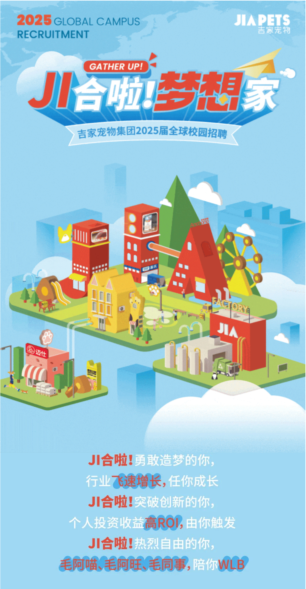 <p>2025GLOBAL CAMPUSJIAPETS</p> <p>RECRUITMENT吉家宠物</p> <p>GATHER UP! )</p> <p>J合啦梦想家</p> <p>>吉家宠物集团2025届全球校园招聘</p> <p>山</p> <p>四氏.5</p> <p>。心</p> <p>C精JIA</p> <p>甲迈仕</p> <p>JI合啦:</p> <p>业飞速增长,任你成</p> <p>JI合啦:</p> <p>高RO,</p> <p>JI合啦!</p> <p>毛阿哺、毛阿旺、美同事,陪你WLB</p>